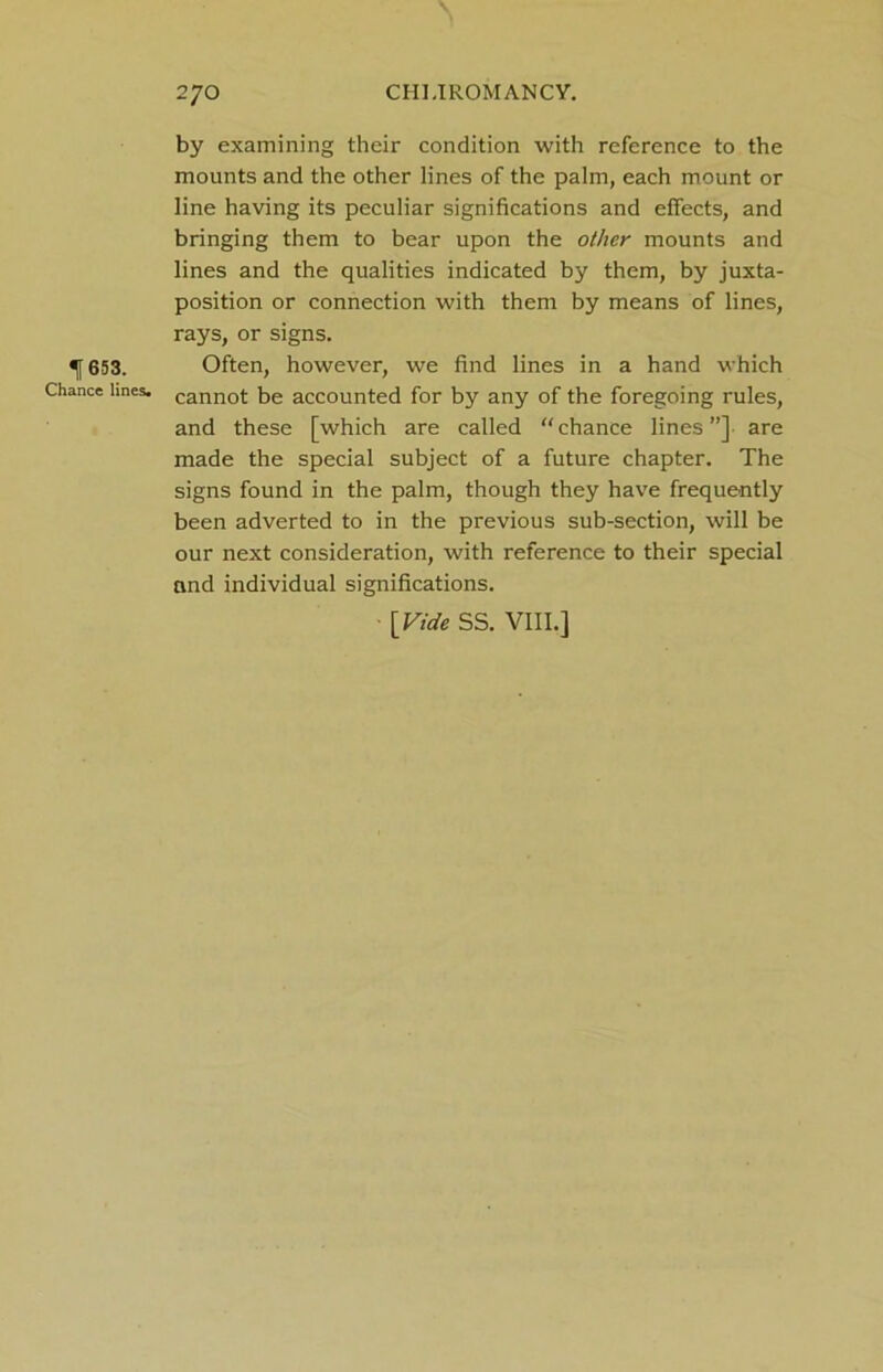 653. Chance lines. by examining their condition with reference to the mounts and the other lines of the palm, each mount or line having its peculiar significations and effects, and bringing them to bear upon the other mounts and lines and the qualities indicated by them, by juxta- position or connection with them by means of lines, rays, or signs. Often, however, we find lines in a hand which cannot be accounted for by any of the foregoing rules, and these [which are called “chance lines”] are made the special subject of a future chapter. The signs found in the palm, though they have frequently been adverted to in the previous sub-section, will be our next consideration, with reference to their special and individual significations. [Vide SS. VIII.]