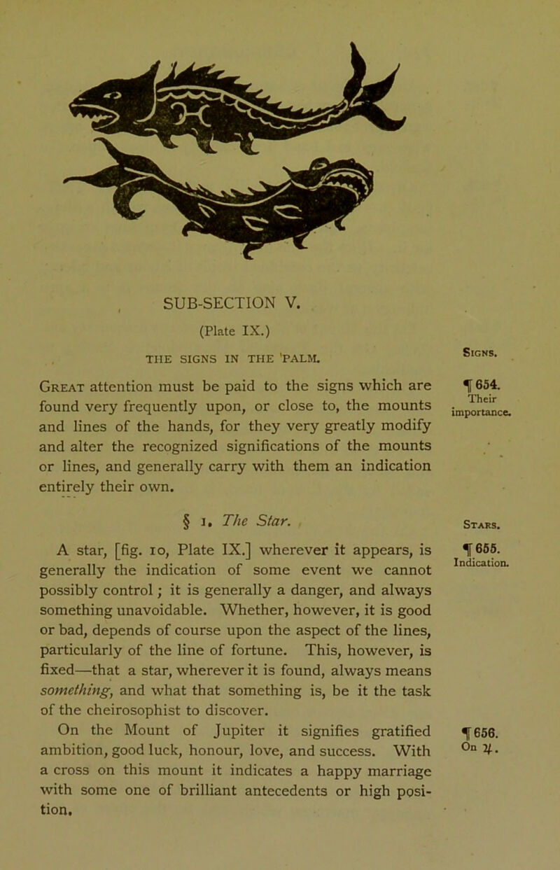 SUB-SECTION V. (Plate IX.) THE SIGNS IN THE 'PALM. Great attention must be paid to the signs which are found very frequently upon, or close to, the mounts and lines of the hands, for they very greatly modify and alter the recognized significations of the mounts or lines, and generally carry with them an indication entirely their own. § i. The Star. A star, [fig. io, Plate IX.] wherever it appears, is generally the indication of some event we cannot possibly control; it is generally a danger, and always something unavoidable. Whether, however, it is good or bad, depends of course upon the aspect of the lines, particularly of the line of fortune. This, however, is fixed—that a star, wherever it is found, always means something, and what that something is, be it the task of the cheirosophist to discover. On the Mount of Jupiter it signifies gratified ambition, good luck, honour, love, and success. With a cross on this mount it indicates a happy marriage with some one of brilliant antecedents or high posi- tion. Signs. H 684. Their importance. Stars. f 655. Indication. 1656. On q.