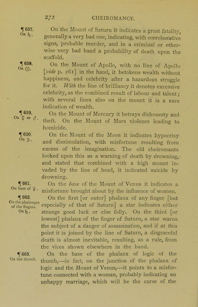 f657. On (j. 1658. On ©. 1659. On J or £. 1650. On ]). 1661. On base of <j>. % 662. On the phalanges of the fingers. On ^. f 663. On the thumb. 272 CHEIROMANCY. On the Mount of Saturn it indicates a great fatality, generally a very bad one, indicating, with corroborative signs, probable murder, and in a criminal or other- wise very bad hand a probability of death upon the scaffold. On the Mount of Apollo, with no line of Apollo [vide p. 261] in the hand, it betokens wealth without happiness, and celebrity after a hazardous struggle for it. With the line of brilliancy it denotes excessive celebrity, as the combined result of labour and talent ; with several lines also on the mount it is a sure indication of wealth. On the Mount of Mercury it betrays dishonesty and theft. On the Mount of Mars violence leading to homicide. On the Mount of the Moon it indicates hypocrisy and dissimulation, with misfortune resulting from excess of the imagination. The old cheiromants looked upon this as a warning of death by drowning, and stated that combined with a high mount in- vaded by the line of head, it indicated suicide by drowning. On the base of the Mount of Venus it indicates a misfortune brought about by the influence of women. On the first [or outer] phalanx of any finger [but especially of that of Saturn] a star indicates either strange good luck or else folly. On the third [or lowest] phalanx of the finger of Saturn, a star warns the subject of a danger of assassination, and if at this point it is joined by the line of Saturn, a disgraceful death is almost inevitable, resulting, as a rule, from the vices shown elsewhere in the hand. On the base of the phalanx of logic of the thumb,—in fact, on the junction of the phalanx of logic and the Mount of Venus,—it points to a misfor- tune connected with a woman, probably indicating an unhappy marriage, which will be the curse of the