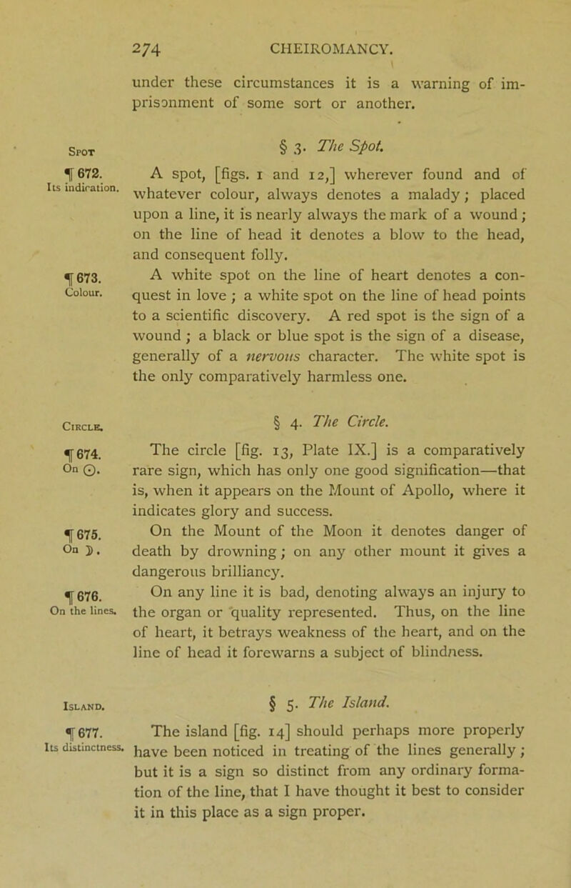 Spot 1672. Its indiration. % 673. Colour. Circle. f 674. On Q. 1675. On J). 1676. On the lines. Island. 1677. Its distinctness. 274 CHEIROMANCY. 1 under these circumstances it is a warning of im- prisonment of some sort or another. § 3. The Spot. A spot, [figs. 1 and 12,] wherever found and of whatever colour, always denotes a malady; placed upon a line, it is nearly always the mark of a wound ; on the line of head it denotes a blow to the head, and consequent folly. A white spot on the line of heart denotes a con- quest in love ; a white spot on the line of head points to a scientific discovery. A red spot is the sign of a wound ; a black or blue spot is the sign of a disease, generally of a nervous character. The white spot is the only comparatively harmless one. § 4. The Circle. The circle [fig. 13, Plate IX.] is a comparatively rare sign, which has only one good signification—that is, when it appears on the Mount of Apollo, where it indicates glory and success. On the Mount of the Moon it denotes danger of death by drowning; on any other mount it gives a dangerous brilliancy. On any line it is bad, denoting always an injury to the organ or quality represented. Thus, on the line of heart, it betrays weakness of the heart, and on the line of head it forewarns a subject of blindness. § 5. The Island. The island [fig. 14] should perhaps more properly have been noticed in treating of the lines generally; but it is a sign so distinct from any ordinary forma- tion of the line, that I have thought it best to consider it in this place as a sign proper.