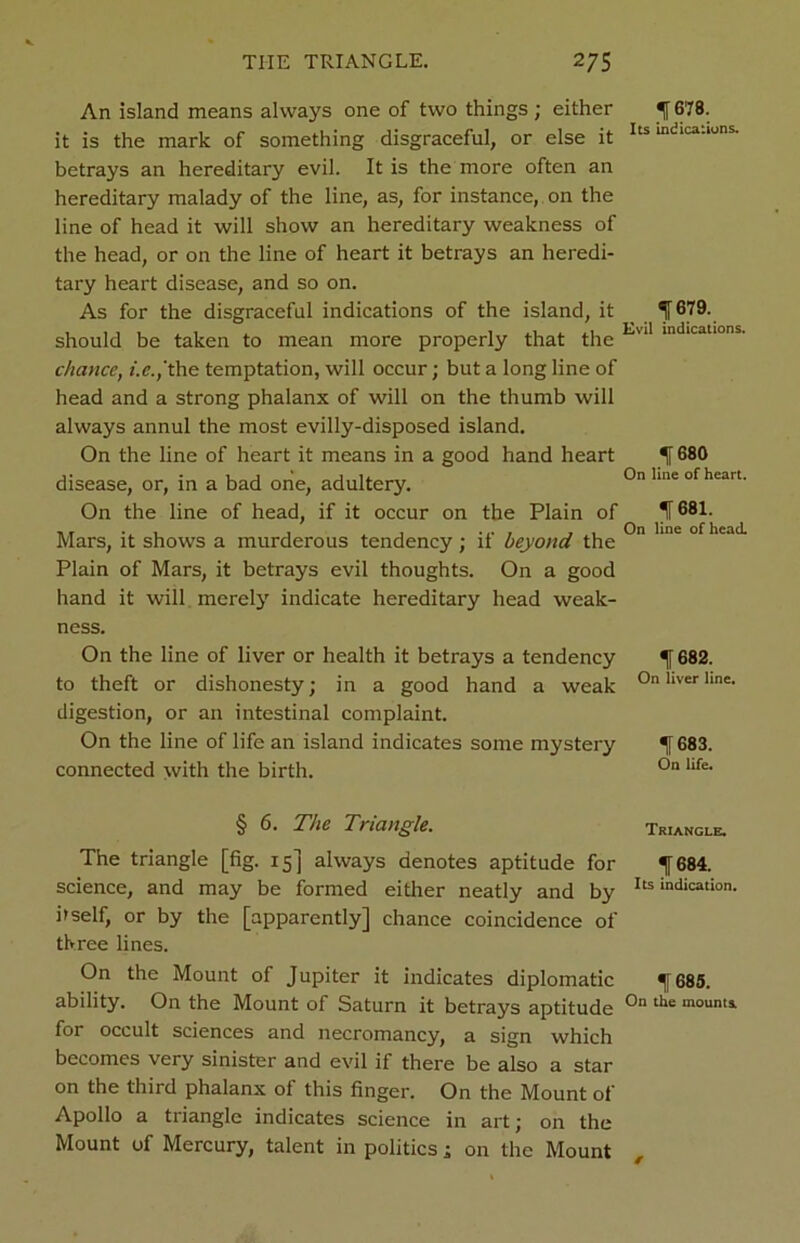 An island means always one of two things ; either it is the mark of something disgraceful, or else it betrays an hereditary evil. It is the more often an hereditary malady of the line, as, for instance, on the line of head it will show an hereditary weakness of the head, or on the line of heart it betrays an heredi- tary heart disease, and so on. As for the disgraceful indications of the island, it should be taken to mean more properly that the chance, 'the temptation, will occur; but a long line of head and a strong phalanx of will on the thumb will always annul the most evilly-disposed island. On the line of heart it means in a good hand heart disease, or, in a bad one, adultery. On the line of head, if it occur on the Plain of Mars, it shows a murderous tendency ; if beyond the Plain of Mars, it betrays evil thoughts. On a good hand it will merely indicate hereditary head weak- ness. On the line of liver or health it betrays a tendency to theft or dishonesty; in a good hand a weak digestion, or an intestinal complaint. On the line of life an island indicates some mystery connected with the birth. § 6. The Triangle. The triangle [fig. 15] always denotes aptitude for science, and may be formed either neatly and by hself, or by the [apparently] chance coincidence of three lines. On the Mount of Jupiter it indicates diplomatic ability. On the Mount of Saturn it betrays aptitude for occult sciences and necromancy, a sign which becomes very sinister and evil if there be also a star on the third phalanx ol this finger. On the Mount of Apollo a triangle indicates science in art; on the Mount of Mercury, talent in politics; on the Mount ^ 678. Its indications. 1679. Evil indications. f 680 On line of heart. If 881. On line of head. *lf682. On liver line. If 683. On life. Triangle. f684. Its indication. 1685. On the mounts.