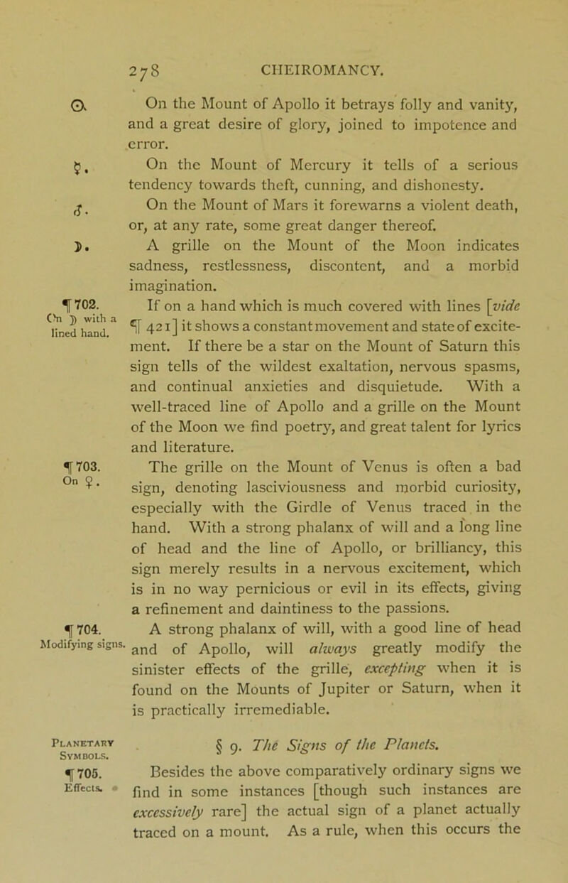 O. rj. 1702. CM 5 with a lined hand. 1703. On 1 704. Modifying signs. Planetaey Symbols. 1705. Effects. • 278 On the Mount of Apollo it betrays folly and vanity, and a great desire of glory, joined to impotence and error. On the Mount of Mercury it tells of a serious tendency towards theft, cunning, and dishonesty. On the Mount of Mars it forewarns a violent death, or, at any rate, some great danger thereof. A grille on the Mount of the Moon indicates sadness, restlessness, discontent, and a morbid imagination. If on a hand which is much covered with lines [vide If 421] it shows a constant movement and state of excite- ment. If there be a star on the Mount of Saturn this sign tells of the wildest exaltation, nervous spasms, and continual anxieties and disquietude. With a well-traced line of Apollo and a grille on the Mount of the Moon we find poetry, and great talent for lyrics and literature. The grille on the Mount of Venus is often a bad sign, denoting lasciviousness and morbid curiosity, especially with the Girdle of Venus traced in the hand. With a strong phalanx of will and a long line of head and the line of Apollo, or brilliancy, this sign merely results in a nervous excitement, which is in no way pernicious or evil in its effects, giving a refinement and daintiness to the passions. A strong phalanx of will, with a good line of head and of Apollo, will ahvays greatly modify the sinister effects of the grille, excepting when it is found on the Mounts of Jupiter or Saturn, when it is practically irremediable. § 9. The Signs of the Planets. Besides the above comparatively ordinary signs we find in some instances [though such instances are excessively rare] the actual sign of a planet actually traced on a mount. As a rule, when this occurs the