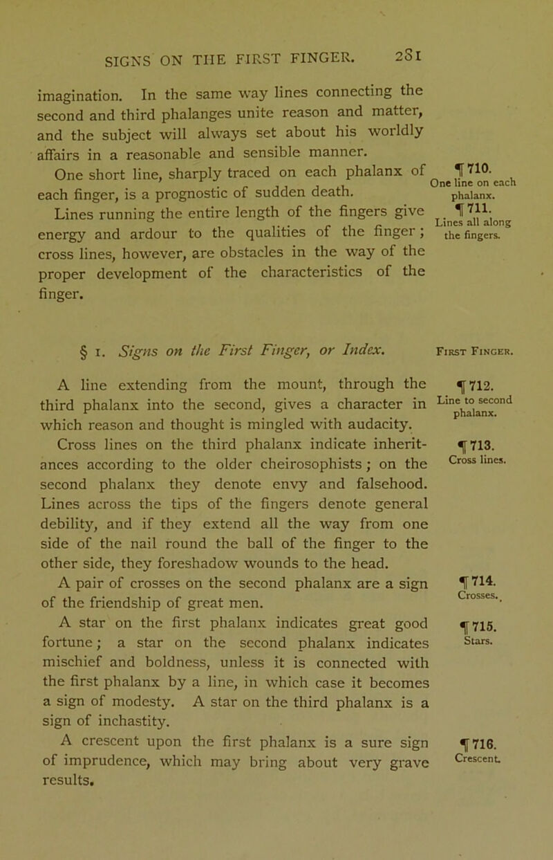 imagination. In the same way lines connecting the second and third phalanges unite reason and matter, and the subject will always set about his worldly affairs in a reasonable and sensible manner. One short line, sharply traced on each phalanx of If HO- each finger, is a prognostic of sudden death. phalanx. Lines running the entire length of the fingers give 1711. energy and ardour to the qualities of the finger; the fingers, cross lines, however, are obstacles in the way of the proper development of the characteristics of the finger. § i. Signs on the First Finger, or Index. First Finger. A line extending from the mount, through the third phalanx into the second, gives a character in which reason and thought is mingled with audacity. Cross lines on the third phalanx indicate inherit- ances according to the older cheirosophists; on the second phalanx they denote envy and falsehood. Lines across the tips of the fingers denote general debility, and if they extend all the way from one side of the nail round the ball of the finger to the other side, they foreshadow wounds to the head. A pair of crosses on the second phalanx are a sign of the friendship of great men. A star on the first phalanx indicates great good fortune; a star on the second phalanx indicates mischief and boldness, unless it is connected with the first phalanx by a line, in which case it becomes a sign of modesty. A star on the third phalanx is a sign of inchastity. A crescent upon the first phalanx is a sure sign of imprudence, which may bring about very grave results. 1712. Line to second phalanx. 1713. Cross lines. 1714. Crosses. 1715. Stars. 1716. Crescent