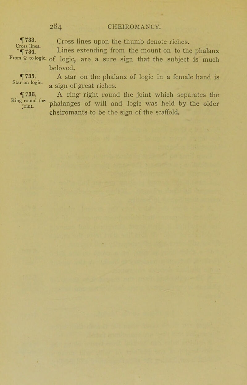 733. Cross lines upon the thumb denote riches. Cross lines. 734. Lines extending from the mount on to the phalanx From $> to logic. 0f logic, are a sure sign that the subject is much beloved. 735. A star on the phalanx of logic in a female hand is Star on logic. . r , • , a sign of great riches. 736. A ring right round the joint which separates the RinSjoinud ^ phalanges of will and logic was held by the older cheiromants to be the sign of the scaffold.