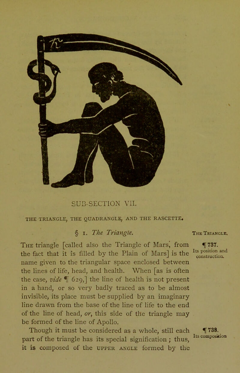 SUB-SECTION VII. THE TRIANGLE, THE QUADRANGLE, AND THE RASCETTE. § I. The Triangle. The Triangle, The triangle [called also the Triangle of Mars, from 737. the fact that it is filled by the Plain of Mars] is the instruction!11 name given to the triangular space enclosed between the lines of life, head, and health. When [as is often the case, vide 629,] the line of health is not present in a hand, or so very badly traced as to be almost invisible, its place must be supplied by an imaginary line drawn from the base of the line of life to the end of the line of head, or, this side of the triangle may be formed of the line of Apollo. Though it must be considered as a whole, still each H 738. part of the triangle has its special signification ; thus, lts comPosklon it is composed of the upper angle formed by the