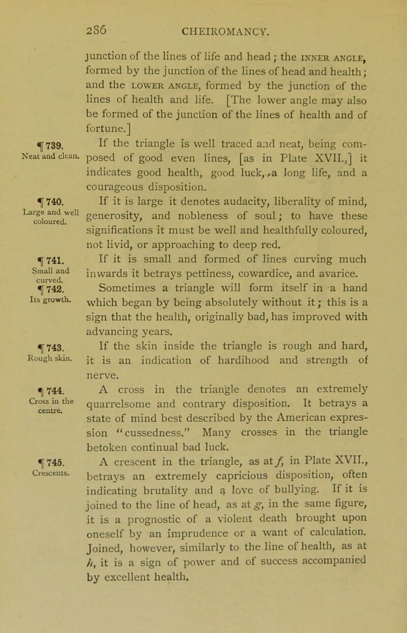 2S6 739. Neat and clean. If 740. Large and well coloured. f741. Small and curved. If 742. Its growth. f 743. Rough skin. H 744. Cross in the centre. 11745. Crescents. junction of the lines of life and head; the inner angle, formed by the junction of the lines of head and health; and the lower angle, formed by the junction of the lines of health and life. [The lower angle may also be formed of the junction of the lines of health and of fortune.] If the triangle is well traced and neat, being com- posed of good even lines, [as in Plate XVII.,] it indicates good health, good luck,..a long life, and a courageous disposition. If it is large it denotes audacity, liberality of mind, generosity, and nobleness of soul; to have these significations it must be well and healthfully coloured, not livid, or approaching to deep red. If it is small and formed of lines curving much inwards it betrays pettiness, cowardice, and avarice. Sometimes a triangle will form itself in a hand which began by being absolutely without it; this is a sign that the health, originally bad, has improved with advancing years. If the skin inside the triangle is rough and hard, it is an indication of hardihood and strength of nerve. A cross in the triangle denotes an extremely quarrelsome and contrary disposition. It betrays a state of mind best described by the American expres- sion “cussedness.” Many crosses in the triangle betoken continual bad luck. A crescent in the triangle, as at f, in Plate XVII., betrays an extremely capricious disposition, often indicating brutality and q love of bullying. If it is joined to the line of head, as at^, in the same figure, it is a prognostic of a violent death brought upon oneself by an imprudence or a want of calculation. Joined, however, similarly to the line of health, as at h, it is a sign of power and of success accompanied by excellent health.
