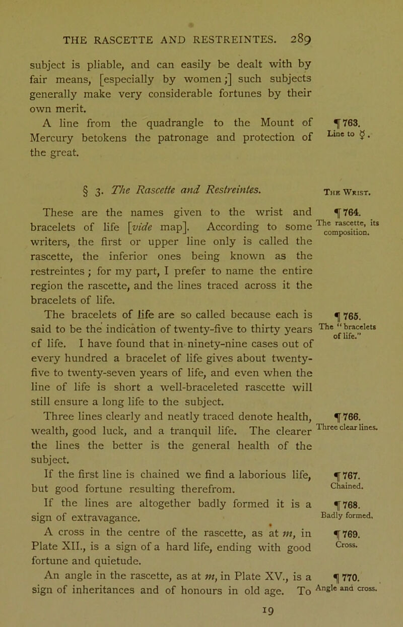 subject is pliable, and can easily be dealt with by fair means, [especially by women;] such subjects generally make very considerable fortunes by their own merit. A line from the quadrangle to the Mount of Mercury betokens the patronage and protection of the great. 1763. Line to £ . § 3. The Rascctte and Restreintes. These are the names given to the wrist and bracelets of life \yide map]. According to some writers, the first or upper line only is called the rascette, the inferior ones being known as the restreintes; for my part, I prefer to name the entire region the rascette, and the lines traced across it the bracelets of life. The bracelets of life are so called because each is said to be the indication of twenty-five to thirty years cf life. I have found that in ninety-nine cases out of every hundred a bracelet of life gives about twenty- five to twenty-seven years of life, and even when the line of life is short a well-braceleted rascette will still ensure a long life to the subject. Three lines clearly and neatly traced denote health, wealth, good luck, and a tranquil life. The clearer the lines the better is the general health of the subject. If the first line is chained we find a laborious life, but good fortune resulting therefrom. If the lines are altogether badly formed it is a sign of extravagance. A cross in the centre of the rascette, as at m, in Plate XII., is a sign of a hard life, ending with good fortune and quietude. An angle in the rascette, as at m, in Plate XV., is a sign of inheritances and of honours in old age. To The Wrist. f 764. The rascette, its composition. 1 765. The “bracelets of life. 1766. Three clear lines. 1f767. Chained. 1768. Badly formed, 1769. Cross. 1 770. Angle and cross. 19