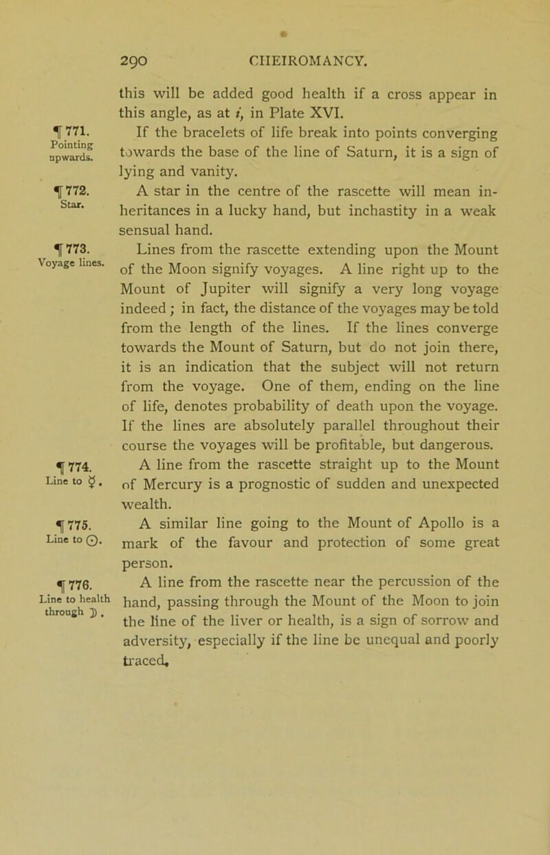 1771. Pointing upwards. f 772. Star. 1773. Voyage lines. f 774. Line to $5, 1775. Line to Q. f776. Line to health through ]), this will be added good health if a cross appear in this angle, as at i, in Plate XVI. If the bracelets of life break into points converging towards the base of the line of Saturn, it is a sign of lying and vanity. A star in the centre of the rascette will mean in- heritances in a lucky hand, but inchastity in a weak sensual hand. Lines from the rascette extending upon the Mount of the Moon signify voyages. A line right up to the Mount of Jupiter will signify a very long voyage indeed; in fact, the distance of the voyages may be told from the length of the lines. If the lines converge towards the Mount of Saturn, but do not join there, it is an indication that the subject will not return from the voyage. One of them, ending on the line of life, denotes probability of death upon the voyage. If the lines are absolutely parallel throughout their course the voyages will be profitable, but dangerous. A line from the rascette straight up to the Mount of Mercury is a prognostic of sudden and unexpected wealth. A similar line going to the Mount of Apollo is a mark of the favour and protection of some great person. A line from the rascette near the percussion of the hand, passing through the Mount of the Moon to join the line of the liver or health, is a sign of sorrow and adversity, especially if the line be unequal and poorly traced.