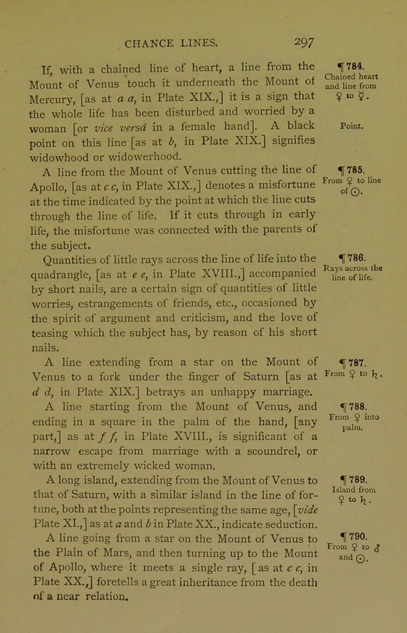 If, with a chained line of heart, a line from the Mount of Venus touch it underneath the Mount of Mercury, [as at a a, in Plate XIX.,] it is a sign that the whole life has been disturbed and worried by a woman [or vice versa in a female hand]. A black point on this line [as at b, in Plate XIX.] signifies widowhood or widowerhood. A line from the Mount of Venus cutting the line of Apollo, [as at cc, in Plate XIX.,] denotes a misfortune at the time indicated by the point at which the line cuts through the line of life. If it cuts through in early life, the misfortune was connected with the parents of the subject. Quantities of little rays across the line of life into the quadrangle, [as at e e, in Plate XVIII.,] accompanied by short nails, are a certain sign of quantities of little worries, estrangements of friends, etc., occasioned by the spirit of argument and criticism, and the love of teasing which the subject has, by reason of his short nails. A line extending from a star on the Mount of Venus to a fork under the finger of Saturn [as at d d, in Plate XIX.] betrays an unhappy marriage. A line starting from the Mount of Venus, and ending in a square in the palm of the hand, [any part,] as at f f, in Plate XVIII., is significant of a narrow escape from marriage with a scoundrel, or with an extremely wicked woman. A long island, extending from the Mount of Venus to that of Saturn, with a similar island in the line of for- tune, both at the points representing the same age, [vide Plate XI.,] as at a and b in Plate XX., indicate seduction. A line going from a star on the Mount of Venus to the Plain of Mars, and then turning up to the Mount of Apollo, where it meets a single ray, [ as at c c, in Plate XX.,] foretells a great inheritance from the death of a near relation. IT 784. Chained heart and line from ?to $• Point. 1785. _ From to line of©. ^786. Rays across the line of life. If 787. From to . If 788. From into palm. 1(789. Island from ¥ t0 h- If 790. From ^ to J and Q.