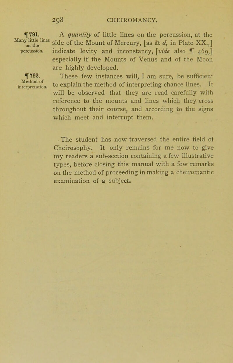 ^[791. A quantity of little lines on the percussion, at the M“yon*eKneS side of the Mount of Mercury, [as *t d, in Plate XX.,] percussion, indicate levity and inconstancy, [vide also 469,] especially if the Mounts of Venus and of the Moon are highly developed. *11792. These few instances will, I am sure, be sufficien* interpretation. to explain the method of interpreting chance lines. It will be observed that they are read carefully with reference to the mounts and lines which they cross throughout their course, and according to the signs which meet and interrupt them. The student has now traversed the entire field of Cheirosophy. It only remains for me now to give my readers a sub-section containing a few illustrative types, before closing this manual with a few remarks on the method of proceeding in making a cheiromantic examination of a subject.