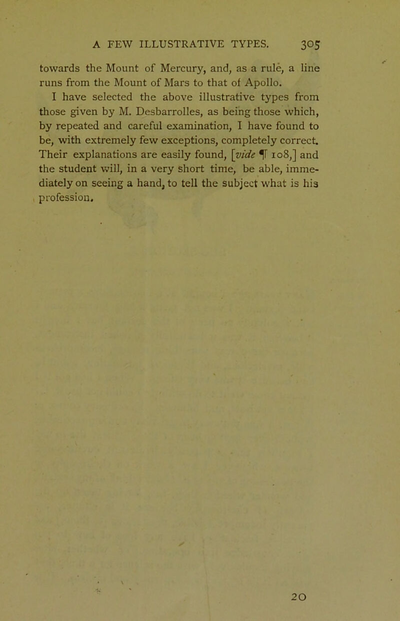 towards the Mount of Mercury, and, as a rule, a line runs from the Mount of Mars to that of Apollo. I have selected the above illustrative types from those given by M. Desbarrolles, as being those which, by repeated and careful examination, I have found to be, with extremely few exceptions, completely correct. Their explanations are easily found, [vide 108,] and the student will, in a very short time, be able, imme- diately on seeing a hand, to tell the subject what is his profession. 20