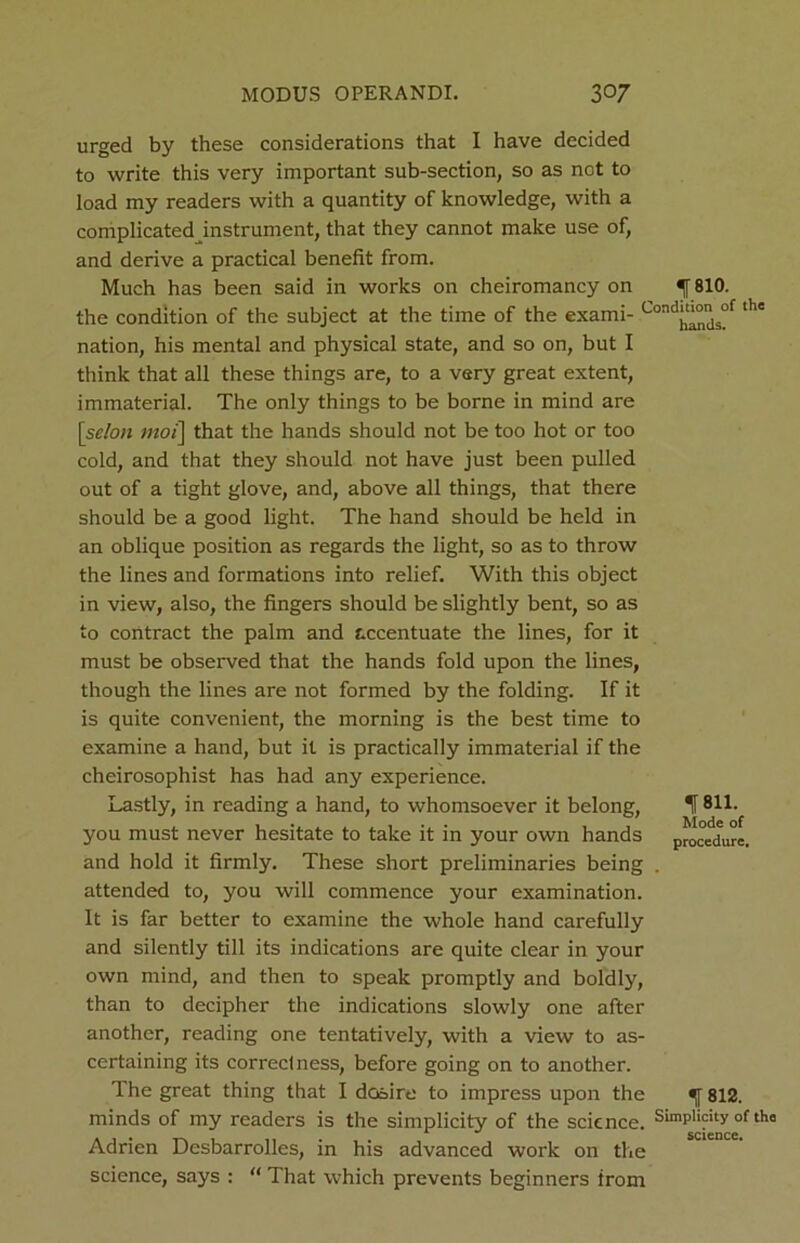 urged by these considerations that I have decided to write this very important sub-section, so as not to load my readers with a quantity of knowledge, with a complicated instrument, that they cannot make use of, and derive a practical benefit from. Much has been said in works on cheiromancy on ^ 810. the condition of the subject at the time of the exami- CondJ^js°f ‘he nation, his mental and physical state, and so on, but I think that all these things are, to a very great extent, immaterial. The only things to be borne in mind are [scion mot] that the hands should not be too hot or too cold, and that they should not have just been pulled out of a tight glove, and, above all things, that there should be a good light. The hand should be held in an oblique position as regards the light, so as to throw the lines and formations into relief. With this object in view, also, the fingers should be slightly bent, so as to contract the palm and accentuate the lines, for it must be observed that the hands fold upon the lines, though the lines are not formed by the folding. If it is quite convenient, the morning is the best time to examine a hand, but it is practically immaterial if the cheirosophist has had any experience. Lastly, in reading a hand, to whomsoever it belong, If 811. you must never hesitate to take it in your own hands procedure, and hold it firmly. These short preliminaries being . attended to, you will commence your examination. It is far better to examine the whole hand carefully and silently till its indications are quite clear in your own mind, and then to speak promptly and boldly, than to decipher the indications slowly one after another, reading one tentatively, with a view to as- certaining its correctness, before going on to another. The great thing that I desire to impress upon the 812. minds of my readers is the simplicity of the science. Simplicity of tha Adrien Dcsbarrolles, in his advanced work on the science, says : “ That which prevents beginners from