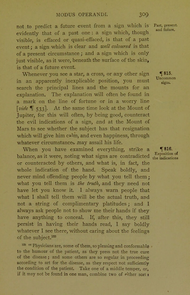 not to predict a future event from a sign which is evidently that of a past one : a sign which, though visible, is effaced or quasi-effaced, is that of a past event; a sign which is clear and well coloured is that of a present circumstance; and a sign which is only just visible, as it were, beneath the surface of the skin, is that of a future event. Whenever you see a star, a cross, or any other sign in an apparently inexplicable position, you must search the principal lines and the mounts for an explanation. The explanation will often be found in a mark on the line of fortune or in a worry line \yide 1 533]. At the same time look at the Mount of Jupiter, for this will often, by being good, counteract the evil indications of a sign, and at the Mount of Mars to see whether the subject has that resignation which will give him calm, and even happiness, through whatever circumstances, may assail his life. When you have examined everything, strike a balance, as it were, noting what signs are contradicted or counteracted by others, and what is, in fact, the whole indication of the hand. Speak boldly, and never mind offending people by what you tell them; what you tell them is the truth, and they need not have let you know it. I always warn people that what I shall tell them will be the actual truth, and not a string of complimentary platitudes; and I always ask people not to show me their hands if they have anything to conceal. If, after this, they still persist in having their hands read, I say boldly whatever I see there, without caring about the feelings of the subject.125 125 “ Physicians are, some of them, so pleasing and conformable to the humour of the patient, as they press not the true cure of the disease; and some others are so regular in proceeding according to art for the disease, as they respect not sufficiently the condition of the patient. Take one of a middle temper, or, if it may not be found in one man, combine two of either sort 1 Past, present, and future. 11 815. Uncommon signs. 1816. Exposition of the indications
