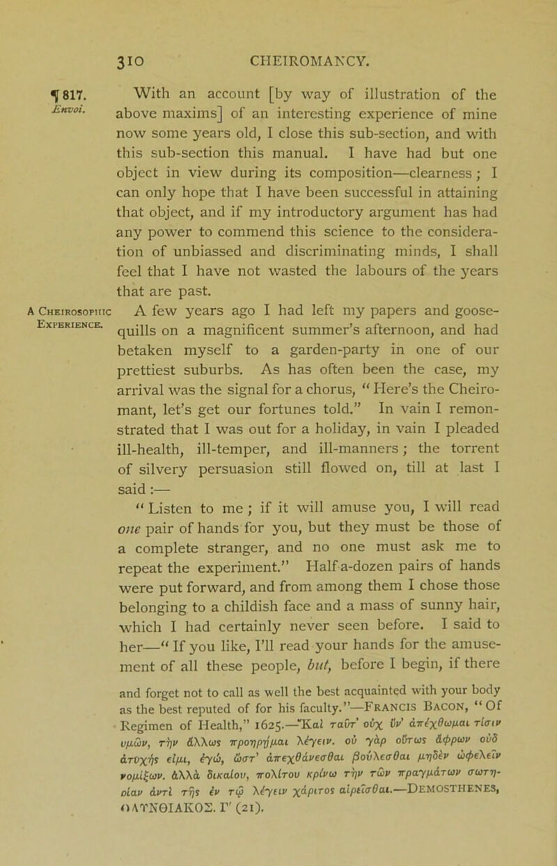 ^ 817. With an account [by way of illustration of the Envoi. above maxims] of an interesting experience of mine now some years old, I close this sub-section, and with this sub-section this manual. I have had but one object in view during its composition—clearness; I can only hope that I have been successful in attaining that object, and if my introductory argument has had any power to commend this science to the considera- tion of unbiassed and discriminating minds, I shall feel that I have not wasted the labours of the years that are past. a Cheirosophic A few years ago I had left my papers and goose- Experience. CjUj]]s on a magnificent summer’s afternoon, and had betaken myself to a garden-party in one of our prettiest suburbs. As has often been the case, my arrival was the signal for a chorus, “ Here’s the Cheiro- mant, let’s get our fortunes told.” In vain I remon- strated that I was out for a holiday, in vain I pleaded ill-health, ill-temper, and ill-manners; the torrent of silvery persuasion still flowed on, till at last I said :— “ Listen to me; if it will amuse you, I will read one pair of hands for you, but they must be those of a complete stranger, and no one must ask me to repeat the experiment.” Half a-dozen pairs of hands were put forward, and from among them I chose those belonging to a childish face and a mass of sunny hair, which I had certainly never seen before. I said to her—“ If you like, I’ll read your hands for the amuse- ment of all these people, but, before I begin, if there and forget not to call as well the best acquainted with your body as the best reputed of for his faculty.”—Francis Bacon, “Of Regimen of Health,” 1625.—Kat ravr' oily fix’ dirtxSupai rlmv vpCiv, tt)v dAAws vporjprjpai A dye ix. oil yap ol)r ws &<ppu>v 0115 el/tt, ty&, Sujt' awex^aveadai fiovXeaOai ppotv ui^eXefx vop.ituv. dAAd SiKalov, itoMtov Kptvw rpv tCiv wpayparuv ou>ti)- olav ivrl rrjs lv rip \tyuv xapiTOS aipucrOai.—DEMOSTHENES, OATN0IAKOS. I” (21).