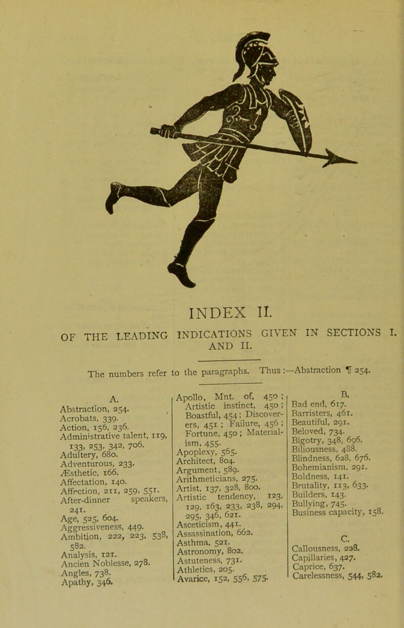 OF THE LEADING INDICATIONS GI\ EN IN SECTIONS I. AND II. The numbers refer to the paragraphs. Thus Abstraction If 254. A. Abstraction, 254. Acrobats, 339. Action, 156, 236. Administrative talent, 119, 133. 2S3’ 342> 7°6- Adultery, 680. Adventurous, 233. Aisthetic, 166. Affectation, 140. Affection, 211, 259, 531. After-dinner speakers, 241. Age, 525, 604. Aggressiveness, 449. Ambition, 222, 223, 538, 582. Analysis, 121. Ancien Noblesse, 278. Angles, 738. Apathy, 346. Apollo, Mnt. of, 450 ; Artistic instinct, 450; Boastful, 4541 Discover- ers, 451 ; Failure, 456 ; Fortune, 450; Material- ism, 455. Apoplexy, 565. Architect, 804. Argument, 589. Arithmeticians, 275. Artist, 137, 328, 800. Artistic tendency, 123, 129, 163, 233, 238, 294, 295, 346, 621. Asceticism, 441. Assassination, 662. Asthma, 521. Astronomy, 802. Astuteness, 731. Athletics, 205. Avarice, 152, 5S6- 575- B. Bad end, 617. Barristers, 461. Beautiful, 291. Beloved, 734. Bigotry, 348, 696. Biliousness, 488. Blindness, 628, 676. Bohemianism, 291. Boldness, 141. Brutality, 113, 633. Builders, 143. Bullying, 745. _ Business capacity, 158. C. Callousness, 228. Capillaries, 427. Caprice, 637. Carelessness, 544, 582.