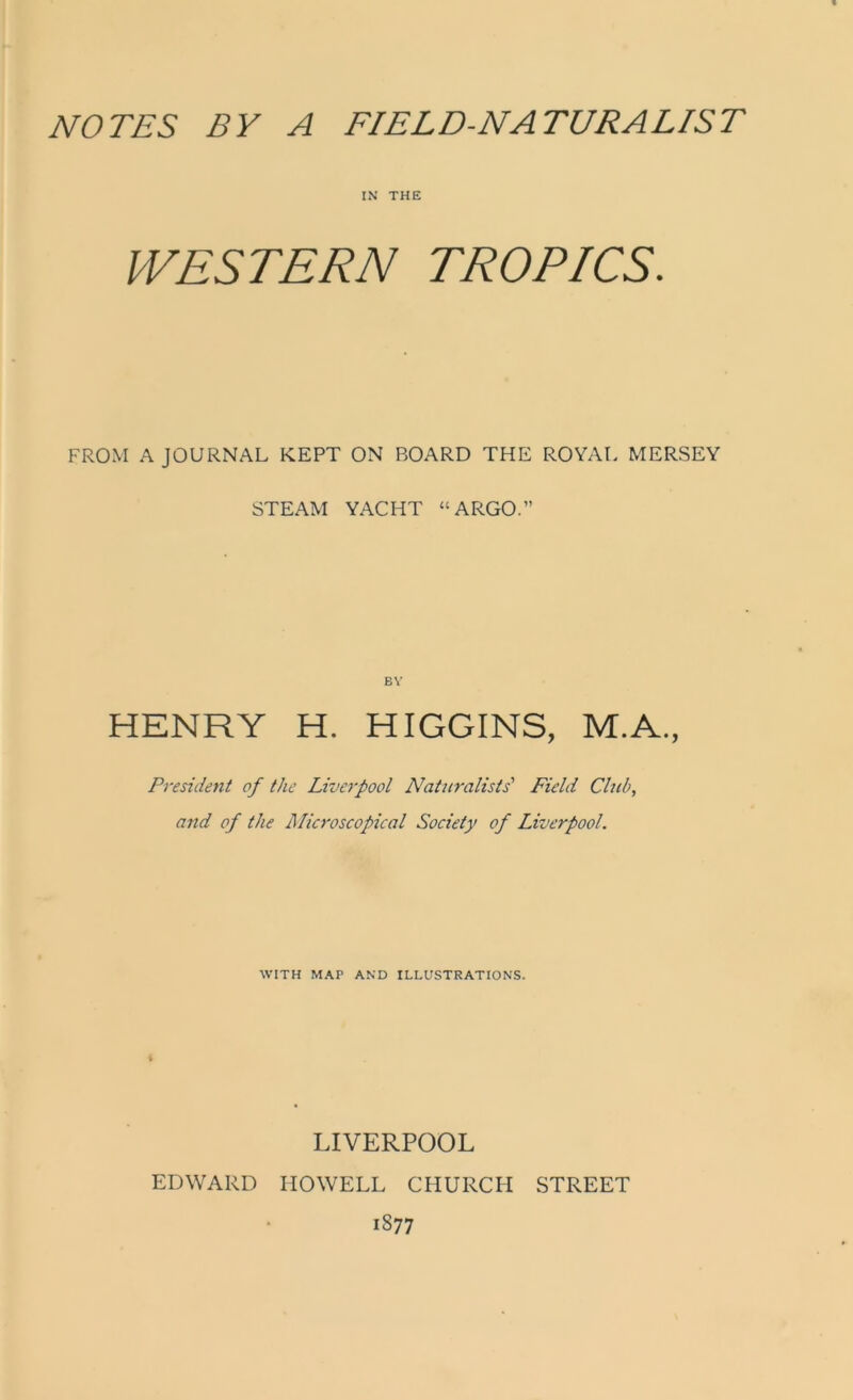 IN THE WESTERN TROPICS. FROM A JOURNAL KEPT ON BOARD THE ROYAL MERSEY STEAM YACHT “ ARGO.” BY HENRY H. HIGGINS, M.A., President of the Liverpool Naturalists' Field Club, and of the Microscopical Society of Liverpool. WITH MAP AND ILLUSTRATIONS. i LIVERPOOL EDWARD HOWELL CHURCH STREET 1877