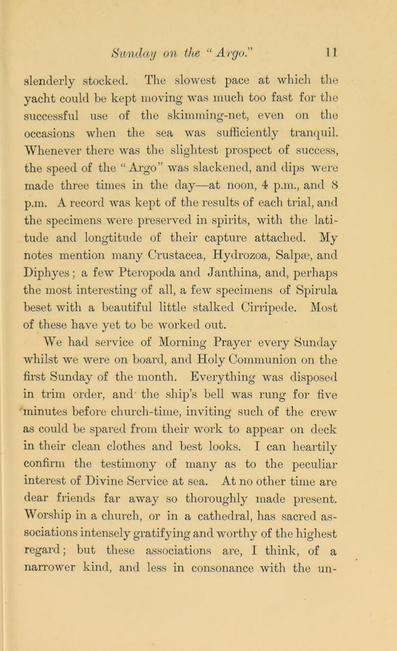 slenderly stocked. The slowest pace at which the yacht could be kept moving was much too fast for the successful use of the skimming-net, even on the occasions when the sea was sufficiently tranquil. Whenever there was the slightest prospect of success, the speed of the “Argo” was slackened, and dips were made three times in the day—at noon, 4 p.m., and 8 p.m. A record was kept of the results of each trial, and the specimens were preserved in spirits, with the lati- tude and longtitude of their capture attached. My notes mention many Crustacea, Hydrozoa, Salpm, and Diphyes; a few Pteropoda and Janthina, and, perhaps the most interesting of all, a few specimens of Spirula beset with a beautiful little stalked Cirripede. Most of these have yet to be worked out. We had service of Morning Prayer every Sunday whilst we were on board, and Holy Communion on the first Sunday of the month. Everything was disposed in trim order, and’ the ship’s bell was rung for five minutes before church-time, inviting such of the crew as could be spared from their work to appear on deck in their clean clothes and best looks. I can heartily confirm the testimony of many as to the peculiar interest of Divine Service at sea. At no other time are dear friends far away so thoroughly made present. Worship in a church, or in a cathedral, has sacred as- sociations intensely gratifying and worthy of the highest regard; but these associations are, I think, of a narrower kind, and less in consonance with the un-