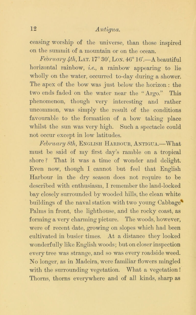 Aratigua. ceasing worship of the universe, than those inspired on the summit of a mountain or on the ocean. February 4th, Lat. 17° 30', Lon. 46° 16'.—A beautiful horizontal rainbow, i.e., a rainbow appearing to lie wholly on the water, occurred to-day during a shower. The apex of the bow was just below the horizon : the two ends faded on the water near the “ Argo.” This phenomenon, though very interesting and rather uncommon, was simply the result of the conditions favourable to the formation of a bow taking place whilst the sun was very high. Such a spectacle could not occur except in low latitudes. February 8th, English Harbour, Antigua.—What must be said of my first day’s ramble on a tropical shore ? That it was a time of wonder and delight. Even now, though I cannot but feel that English Harbour in the dry season does not require to be described with enthusiasm, I remember the land-locked bay closely surrounded by wooded hills, the clean white buildings of the naval station with two young Cabbage' Palms in front, the lighthouse, and the rocky coast, as forming a very charming picture. The woods, however, were of recent date, growing on slopes which had been cultivated in busier times. At a distance they looked wonderfully like English woods; but on closer inspection every tree was strange, and so was every roadside weed. No longer, as in Madeira, were familiar flowers mingled with the surrounding vegetation. What a vegetation ! Thorns, thorns everywhere and of all kinds, sharp as