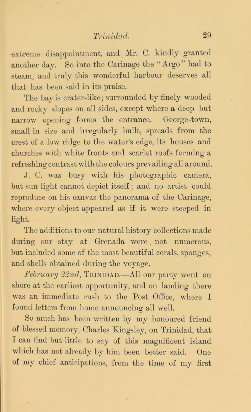 extreme disappointment, and Mr. C. kindly granted another day. So into the Carinage the “ Argo ” had to steam, and truly this wonderful harbour deserves all that has been said in its praise. The bay is crater-like; surrounded by finely wooded and rocky slopes on all sides, except where a deep but narrow opening forms the entrance. George-town, small in size and irregularly built, spreads from the crest of a low ridge to the water’s edge, its houses and churches with white fronts and scarlet roofs forming a refreshing contrast with the colours prevailing all around. J. C. was busy with his photographic camera, but sun-light cannot depict itself; and no artist could reproduce on his canvas the panorama of the Carinage, where every object appeared as if it were steeped in light. The additions to our natural history collections made during our stay at Grenada were. not numerous, but included some of the most beautiful corals, sponges, and shells obtained during the voyage. February 22nd, Trinidad.—All our party went on shore at the earliest opportunity, and on landing there was an immediate rush to the Post Office, where I found letters from home announcing all well. So much has been written by my honoured friend of blessed memory, Charles Kingsley, on Trinidad, that I can find but little to say of this magnificent island which has not already by him been better said. One of my chief anticipations, from the time of my first