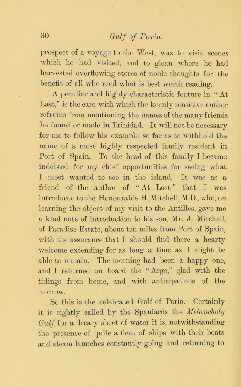 Gulf of Paria. prospect of a voyage to the West, was to visit scenes which lie had visited, and to glean where he had harvested overflowing stores of noble thoughts for the benefit of all who read what is best worth reading. A peculiar and highly characteristic feature in “ At Last,” is the care with which the keenly sensitive author refrains from mentioning the names of the many friends he found or made in Trinidad. It will not be necessary for me to follow his example so far as to withhold the name of a most highly respected family resident in Port of Spain. To the head of this family I became indebted for my chief opportunities for seeing what I most wanted to see in the island. It was as a friend of the author of “ At Last ” that I was introduced to the Honourable H. Mitchell, M.D., who, on learning the object of my visit to the Antilles, gave me a kind note of introduction to his son, Mr. J. Mitchell, of Paradise Estate, about ten miles from Port of Spain, with the assurance that I should find there a hearty welcome extending for as long a time as I might be able to remain. The morning had been a happy one, and I returned on board the “ Argo,” glad with the tidings from home, and with anticipations of the morrow. So this is the celebrated Gulf of Paria. Certainly it is rightly called by the Spaniards the Melancholy Gulf for a dreary sheet of water it is, notwithstanding the presence of quite a fleet of ships with their boats and steam launches constantly going and returning to