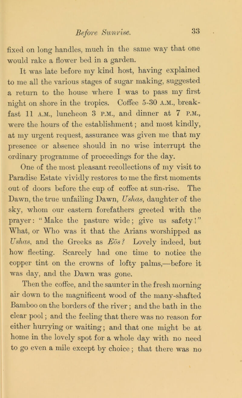 Before Sunrise. fixed on long handles, much in the same way that one would rake a flower bed in a garden. It was late before my kind host, having explained to me all the various stages of sugar making, suggested a return to the house where I was to pass my first night on shore in the tropics. Coffee 5-30 A.M., break- fast 11 A.M., luncheon 3 P.M., and dinner at 7 P.M., were the hours of the establishment; and most kindly, at my urgent request, assurance was given me that my presence or absence should in no wise interrupt the ordinary programme of proceedings for the day. One of the most pleasant recollections of my visit to Paradise Estate vividly restores to me the first moments out of doors before the cup of coffee at sun-rise. The Dawn, the true unfailing Dawn, Ushcts, daughter of the sky, whom our eastern forefathers greeted with the prayer: “ Make the pasture wide; give us safety! ” What, or Who was it that the Allans worshipped as Ushcts, and the Greeks as Eds? Lovely indeed, but how fleeting. Scarcely had one time to notice the copper tint on the crowns of lofty palms,—before it was day, and the Dawn was gone. Then the coffee, and the saunter in the fresh morning1 air down to the magnificent wood of the many-shafted Bamboo on the borders of the river; and the bath in the clear pool; and the feeling that there was no reason for either hurrying or waiting; and that one might be at home in the lovely spot for a whole day with no need to go even a mile except by choice; that there was no