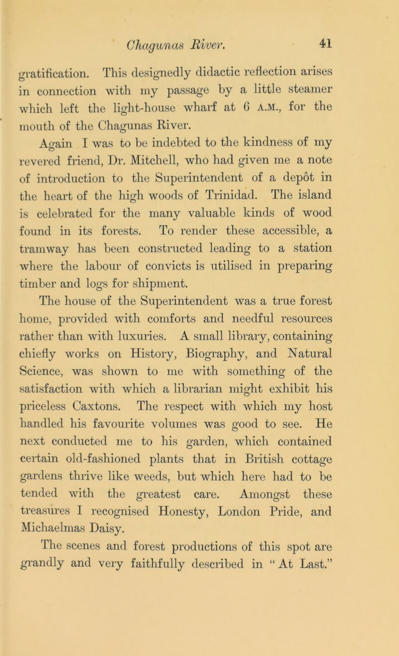 Chagunas River. gratification. This designedly didactic reflection arises in connection with my passage by a little steamer which left the light-house wharf at G A.M., for the mouth of the Chagunas River. Again I was to be indebted to the kindness of my revered friend, Dr. Mitchell, who had given me a note of introduction to the Superintendent of a depot in the heart of the high woods of Trinidad. The island is celebrated for the many valuable kinds of wood found in its forests. To render these accessible, a tramway has been constructed leading to a station where the labour of convicts is utilised in preparing timber and logs for shipment. The house of the Superintendent was a true forest home, provided with comforts and needful resources rather than with luxuries. A small library, containing chiefly works on History, Biography, and Natural Science, was shown to me with something of the satisfaction with which a librarian might exhibit his priceless Caxtons. The respect with which my host handled his favourite volumes was good to see. He next conducted me to his garden, which contained certain old-fashioned plants that in British cottage gardens thrive like weeds, but which here had to be tended with the greatest care. Amongst these treasures I recognised Honesty, London Pride, and Michaelmas Daisy. The scenes and forest productions of this spot are grandly and very faithfully described in “ At Last.”