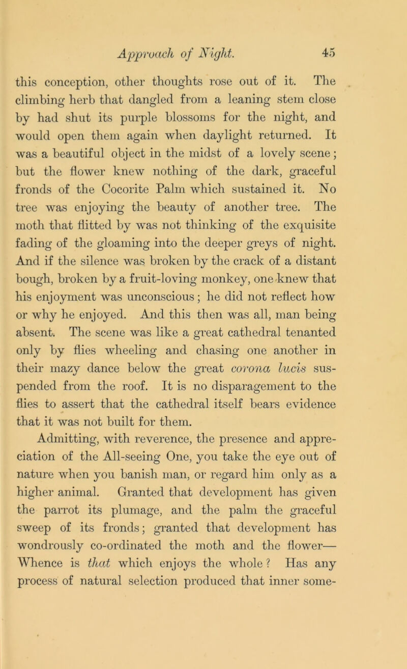 Approach of Night. this conception, other thoughts rose out of it. The climbing herb that dangled from a leaning stem close by had shut its purple blossoms for the night, and would open them again when daylight returned. It was a beautiful object in the midst of a lovely scene; but the flower knew nothing of the dark, graceful fronds of the Cocorite Palm which sustained it. No tree was enjoying the beauty of another tree. The moth that flitted by was not thinking of the exquisite fading of the gloaming into the deeper greys of night. And if the silence was broken by the crack of a distant bough, broken by a fruit-loving monkey, one knew that his enjoyment was unconscious; he did not reflect how or why he enjoyed. And this then was all, man being absent. The scene was like a great cathedral tenanted only by flies wheeling and chasing one another in their mazy dance below the great corona lads sus- pended from the roof. It is no disparagement to the flies to assert that the cathedral itself bears evidence that it was not built for them. Admitting, with reverence, the presence and appre- ciation of the All-seeing One, you take the eye out of nature when you banish man, or regard him only as a higher animal. Granted that development has given the parrot its plumage, and the palm the graceful sweep of its fronds; granted that development has wondrously co-ordinated the moth and the flower— Whence is that which enjoys the whole ? Has any process of natural selection produced that inner some-