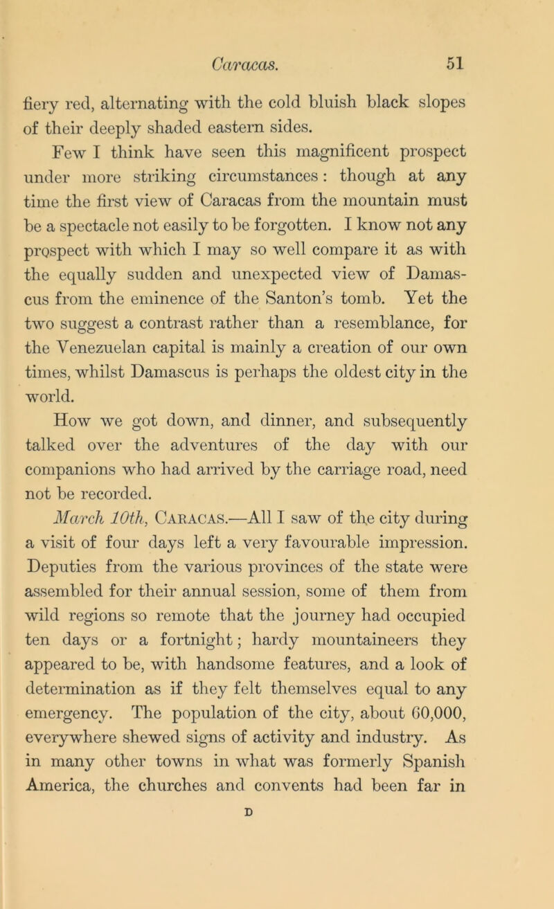 fiery red, alternating with the cold bluish black slopes of their deeply shaded eastern sides. Few I think have seen this magnificent prospect under more striking circumstances: though at any time the first view of Caracas from the mountain must be a spectacle not easily to be forgotten. I know not any prospect with which I may so well compare it as with the equally sudden and unexpected view of Damas- cus from the eminence of the Santon’s tomb. Yet the two suggest a contrast rather than a resemblance, for the Venezuelan capital is mainly a creation of our own times, whilst Damascus is perhaps the oldest city in the world. How we got down, and dinner, and subsequently talked over the adventures of the day with our companions who had arrived by the carriage road, need not be recorded. March 10th, Caracas.—All I saw of the city during a visit of four days left a very favourable impression. Deputies from the various provinces of the state were assembled for their annual session, some of them from wild regions so remote that the journey had occupied ten days or a fortnight; hardy mountaineers they appeared to be, with handsome features, and a look of determination as if they felt themselves equal to any emergency. The population of the city, about 00,000, everywhere shewed signs of activity and industry. As in many other towns in what was formerly Spanish America, the churches and convents had been far in D