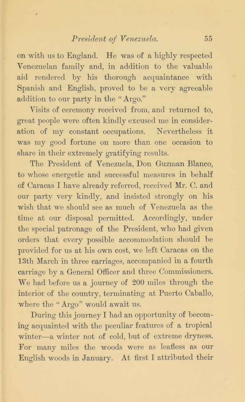 on with us to England. He was of a highly respected Venezuelan family and, in addition to the valuable aid rendered by his thorough acquaintance with Spanish and English, proved to be a very agreeable addition to our party in the “ Argo.” Visits of ceremony received from, and returned to, great people wrere often kindly excused me in consider- ation of my constant occupations. Nevertheless it was my good fortune on more than one occasion to share in their extremely gratifying results. The President of Venezuela, Don Guzman Blanco, to whose energetic and successful measures in behalf of Caracas I have already referred, received Mr. C. and our party very kindly, and insisted strongly on his wish that we should see as much of Venezuela as the time at our disposal permitted. Accordingly, under the special patronage of the President, who had given orders that every possible accommodation should be provided for us at his own cost, ‘we left Caracas on the 13th March in three carriages, accompanied in a fourth carriage by a General Officer and three Commissioners. We had before us a journey of 200 miles through the interior of the country, terminating at Puerto Caballo, where the “Argo” would await us. During this journey I had an opportunity of becom- ing acquainted with the peculiar features of a tropical winter—a winter not of cold, but of extreme dryness. For many miles the woods were as leafless as our English woods in January. At first I attributed their