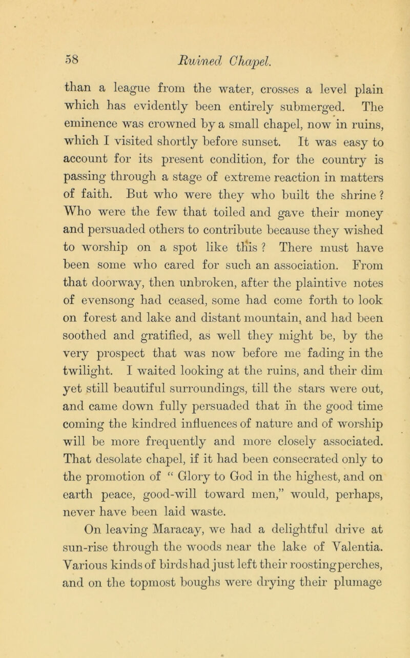 Ruined Chapel. than a league from the water, crosses a level plain which has evidently been entirely submerged. The eminence was crowned by a small chapel, now in ruins, which I visited shortly before sunset. It was easy to account for its present condition, for the country is passing through a stage of extreme reaction in matters of faith. But who were they who built the shrine ? Who were the few that toiled and gave their money and persuaded others to contribute because they wished to worship on a spot like tliis ? There must have been some who cared for such an association. From that doorway, then unbroken, after the plaintive notes of evensong had ceased, some had come forth to look on forest and lake and distant mountain, and had been soothed and gratified, as well they might be, by the very prospect that was now before me fading in the twilight. I waited looking at the ruins, and their dim yet still beautiful surroundings, till the stars were out, and came down fully persuaded that in the good time coming the kindred influences of nature and of worship will be more frequently and more closely associated. That desolate chapel, if it had been consecrated only to the promotion of “ Glory to God in the highest, and on earth peace, good-will toward men,” would, perhaps, never have been laid waste. On leaving Maracay, we had a delightful drive at sun-rise through the woods near the lake of Yalentia. Various kinds of birds had just left their roosting perches, and on the topmost boughs were drying their plumage