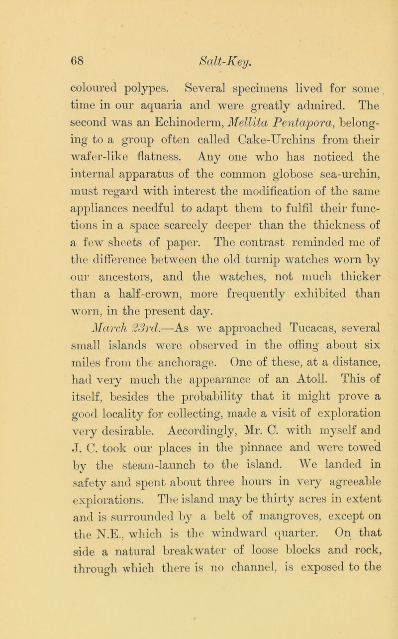 coloured polypes. Several specimens lived for some time in our aquaria and were greatly admired. The second was an Echinoderm, Mellila Pentapora, belong- ing to a group often called Cake-Urchins from their wafer-like flatness. Amy one who has noticed the internal apparatus of the common globose sea-urchin, must regard with interest the modification of the same appliances needful to adapt them to fulfil their func- tions in a space scarcely deeper than the thickness of a few sheets of paper. The contrast reminded me of the difference between the old turnip watches worn by our ancestors, and the watches, not much thicker than a half-crown, more frequently exhibited than worn, in the present day. March 23 rd.—As we approached Tucacas, several small islands were observed in the offing about six miles from the anchorage. One of these, at a distance, had very much the appearance of an Atoll. This of itself, besides the probability that it might prove a good locality for collecting, made a visit of exploration very desirable. Accordingly, Mr. C. with myself and J. C. took our places in the pinnace and were towed by the steam-launch to the island. We landed in safety and spent about three hours in very agreeable explorations. The island may be thirty acres in extent and is surrounded by a belt of mangroves, except on the N.E.. which is the windward quarter. On that side a natural breakwater of loose blocks and rock, through which there is no channel, is exposed to the