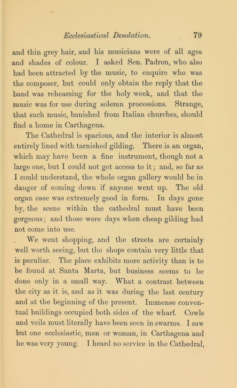 Ecclesiastical Desolation. 79 and thin grey hair, and his musicians were of all ages and shades of colour. I asked Sen. Padron, who also had been attracted by the music, to enquire who was the composer, hut could only obtain the reply that the band was rehearsing for the holy week, and that the music was for use during solemn processions. Strange, that such music, banished from Italian churches, should find a home in Carthagena. The Cathedral is spacious, and the interior is almost entirely lined with tarnished gilding. There is an organ, which may have been a fine instrument, though not a large one, but I could not get access to it; and, so far as I could understand, the whole organ gallery would he in dauger of coming down if anyone went up. The old organ case was extremely good in form. In days gone by, the scene within the cathedral must have been gorgeous; and those were days when cheap gilding had not come into use. We went shopping, and the streets are certainly well worth seeing, but the shops contain very little that is peculiar. The place exhibits more activity than is to be found at Santa Marta, but business seems to be done only in a small way. What a contrast between the city as it is, and as it was during the last century and at the beginning of the present. Immense conven- tual buildings occupied both sides of the wharf. Cowls and veils must literally have been seen in swarms. I saw but one ecclesiastic, man or woman, in Carthagena and