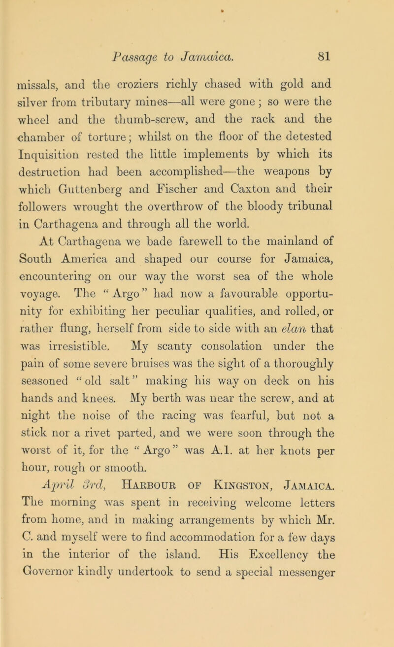 missals, and the croziers richly chased with gold and silver from tributary mines—all were gone ; so were the wheel and the thumb-screw, and the rack and the chamber of torture; whilst on the floor of the detested Inquisition rested the little implements by which its destruction had been accomplished—the weapons by which Guttenberg and Fischer and Caxton and their followers wrought the overthrow of the bloody tribunal in Carthagena and through all the world. At Carthagena we bade farewell to the mainland of South America and shaped our course for Jamaica, encountering on our way the worst sea of the whole voyage. The “ Argo ” had now a favourable opportu- nity for exhibiting her peculiar qualities, and rolled, or rather flung, herself from side to side with an elan that was irresistible. My scanty consolation under the pain of some severe bruises was the sight of a thoroughly seasoned “ old salt ” making his way on deck on his hands and knees. My berth was near the screw, and at night the noise of the racing was fearful, but not a stick nor a rivet parted, and we were soon through the worst of it, for the “Argo” was A.l. at her knots per hour, rough or smooth. April 3rd, Harbour of Kingston, Jamaica. The morning was spent in receiving welcome letters from home, and in making arrangements by which Mr. C. and myself were to find accommodation for a few days in the interior of the island. His Excellency the Governor kindly undertook to send a special messenger