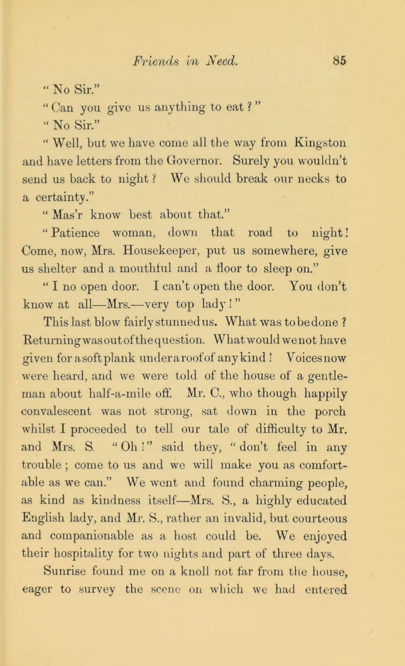 “ No Sir. “ Can you give us anything to eat ? ”  No Sir. “ Well, but we have come all the way from Kingston and have letters from the Governor. Surely you wouldn’t send us back to night? We should break our necks to a certainty.” “ Mas’r know best about that. “ Patience woman, down that road to night! Come, now, Mrs. Housekeeper, put us somewhere, give us shelter and a mouthful and a door to sleep on.” “ I no open door. I can’t open the door. You don’t know at all—Mrs.—very top lady ! ” This last blow fairly stunned us. What was to be done ? Returning was out of the question. What would we not have given for asoftplank underaroofof anykind ! Voicesnow were heard, and we were told of the house of a gentle- man about half-a-mile off. Mr. C., who though happily convalescent was not strong, sat down in the porch whilst I proceeded to tell our tale of difficulty to Mr. and Mrs. S “ Oh ! ’’ said they, “ don’t feel in any trouble ; come to us and we will make you as comfort- able as we can.” We went and found charming people, as kind as kindness itself—Mrs. S., a highly educated English lady, and Mr. S., rather an invalid, but courteous and companionable as a host could be. We enjoyed their hospitality for two nights and part of three days. Sunrise found me on a knoll not far from the house, eager to survey the scene on which we had entered