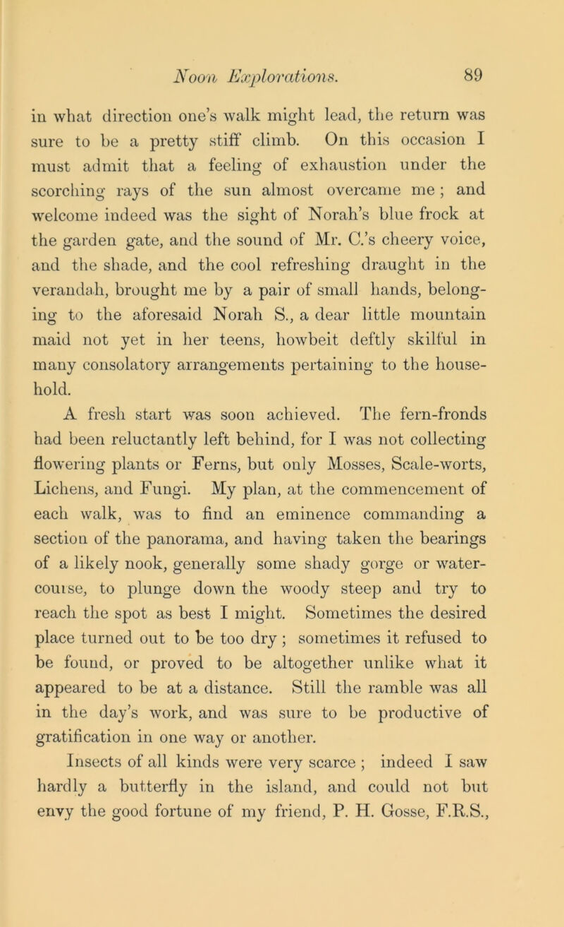 in what direction one’s walk might lead, the return was sure to be a pretty stiff climb. On this occasion I must admit that a feeling of exhaustion under the scorching rays of the sun almost overcame me ; and welcome indeed was the sight of Norah’s blue frock at the garden gate, and the sound of Mr. C.’s cheery voice, and the shade, and the cool refreshing draught in the verandah, brought me by a pair of small hands, belong- ing to the aforesaid Norali S., a dear little mountain maid not yet in her teens, howbeit deftly skilful in many consolatory arrangements pertaining to the house- hold. A fresh start was soon achieved. The fern-fronds had been reluctantly left behind, for I was not collecting flowering plants or Ferns, but only Mosses, Scale-worts, Lichens, and Fungi. My plan, at the commencement of each walk, was to find an eminence commanding a section of the panorama, and having taken the bearings of a likely nook, generally some shady gorge or water- course, to plunge down the woody steep and try to reach the spot as best I might. Sometimes the desired place turned out to be too dry ; sometimes it refused to be found, or proved to be altogether unlike what it appeared to be at a distance. Still the ramble was all in the day’s work, and was sure to be productive of gratification in one way or another. Insects of all kinds were very scarce ; indeed I saw hardly a butterfly in the island, and could not but envy the good fortune of my friend, P. H. Gosse, F.R.S.,