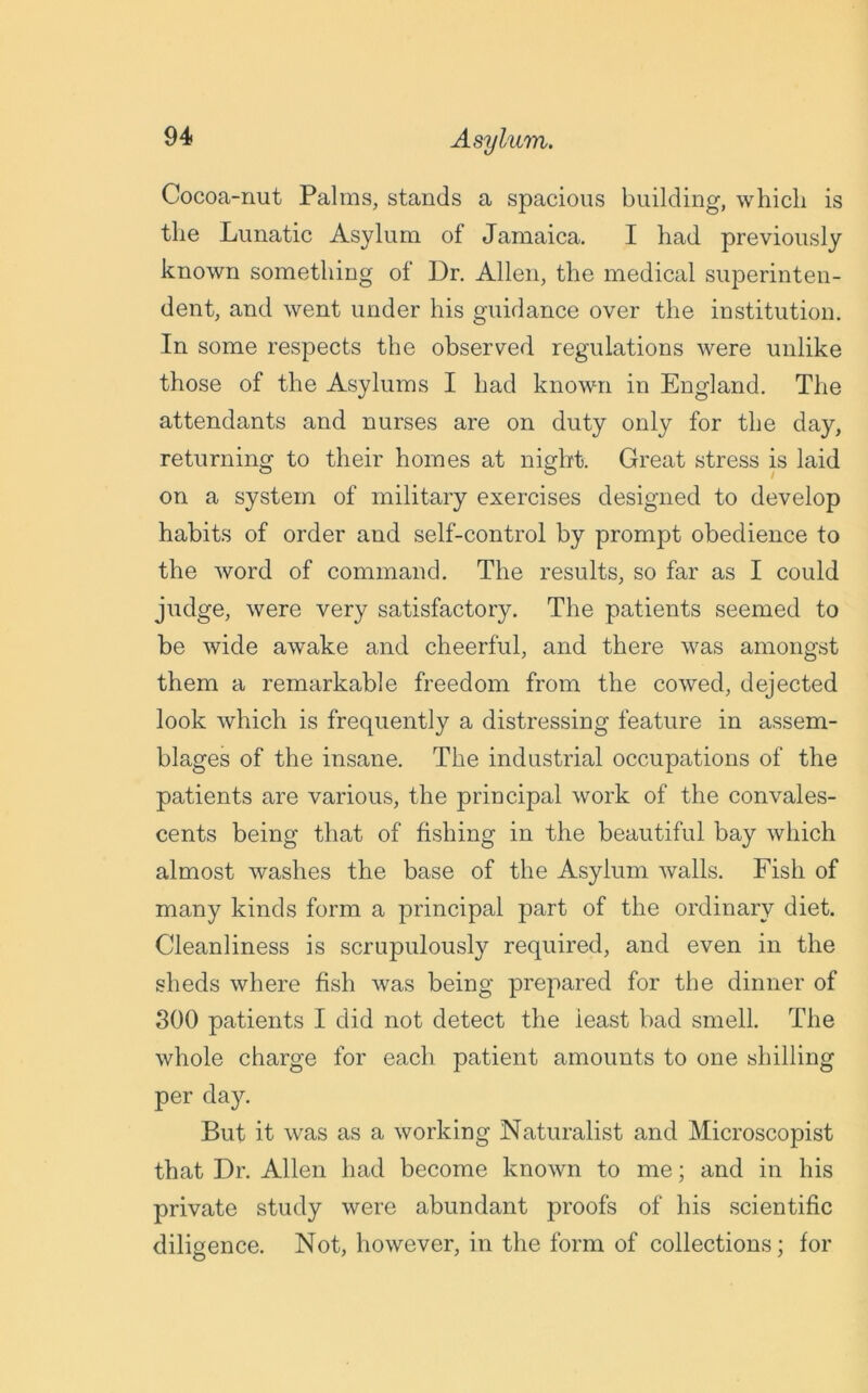 Cocoa-nut Palms, stands a spacious building, which is the Lunatic Asylum of Jamaica. I had previously known something of Dr. Allen, the medical superinten- dent, and went under his guidance over the institution. In some respects the observed regulations were unlike those of the Asylums I had known in England. The attendants and nurses are on duty only for the day, returning to their homes at night. Great stress is laid on a system of military exercises designed to develop habits of order and self-control by prompt obedience to the word of command. The results, so far as I could judge, were very satisfactory. The patients seemed to be wide awake and cheerful, and there was amongst them a remarkable freedom from the cowed, dejected look which is frequently a distressing feature in assem- blages of the insane. The industrial occupations of the patients are various, the principal work of the convales- cents being that of fishing in the beautiful bay which almost washes the base of the Asylum walls. Fish of many kinds form a principal part of the ordinary diet. Cleanliness is scrupulously required, and even in the sheds where fish was being prepared for the dinner of 300 patients I did not detect the ieast bad smell. The whole charge for each patient amounts to one shilling per day. But it was as a working Naturalist and Microscopist that Dr. Allen had become known to me; and in his private study were abundant proofs of his scientific diligence. Not, however, in the form of collections; for