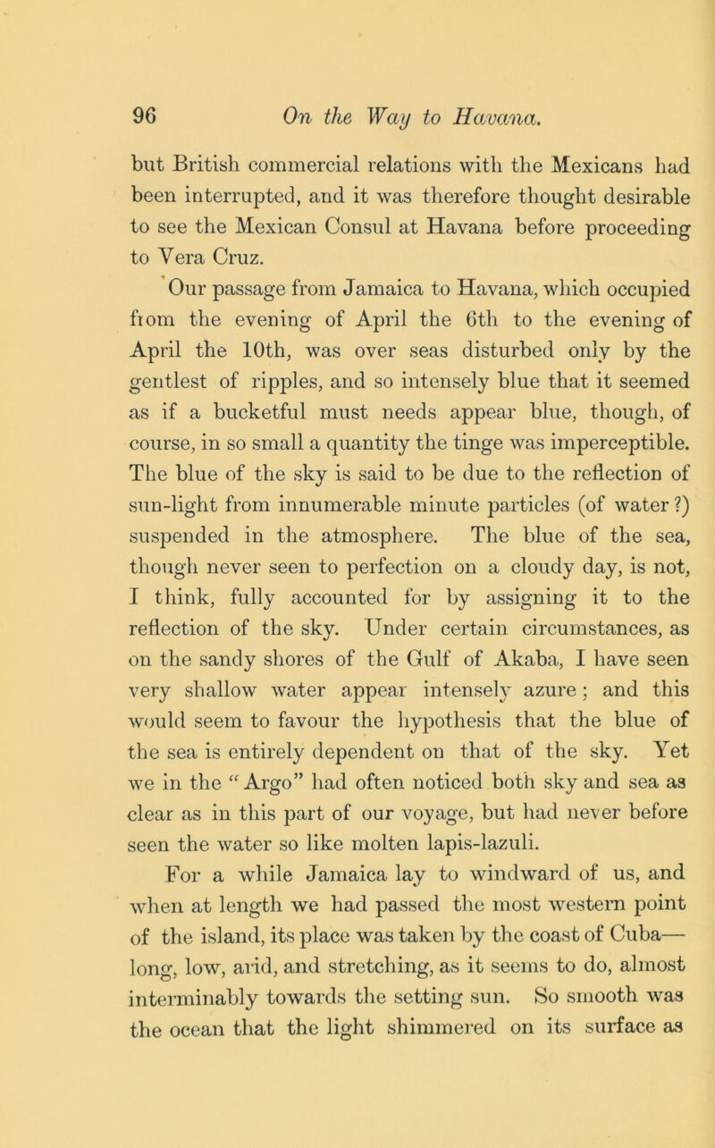 but British commercial relations with the Mexicans had been interrupted, and it was therefore thought desirable to see the Mexican Consul at Havana before proceeding to Vera Cruz. Our passage from Jamaica to Havana, which occupied fiom the evening of April the 6th to the evening of April the 10th, was over seas disturbed only by the gentlest of ripples, and so intensely blue that it seemed as if a bucketful must needs appear blue, though, of course, in so small a quantity the tinge was imperceptible. The blue of the sky is said to be due to the reflection of sun-light from innumerable minute particles (of water ?) suspended in the atmosphere. The blue of the sea, though never seen to perfection on a cloudy day, is not, I think, fully accounted for by assigning it to the reflection of the sky. Under certain circumstances, as on the sandy shores of the Gulf of Akaba, I have seen very shallow water appear intensely azure; and this would seem to favour the hypothesis that the blue of the sea is entirely dependent on that of the sky. Yet we in the “Argo” had often noticed both sky and sea as clear as in this part of our voyage, but had never before seen the water so like molten lapis-lazuli. For a while Jamaica lay to windward of us, and when at length we had passed the most western point of the island, its place was taken by the coast of Cuba— long, low, arid, and stretching, as it seems to do, almost interminably towards the setting sun. So smooth was the ocean that the light shimmered on its surface as