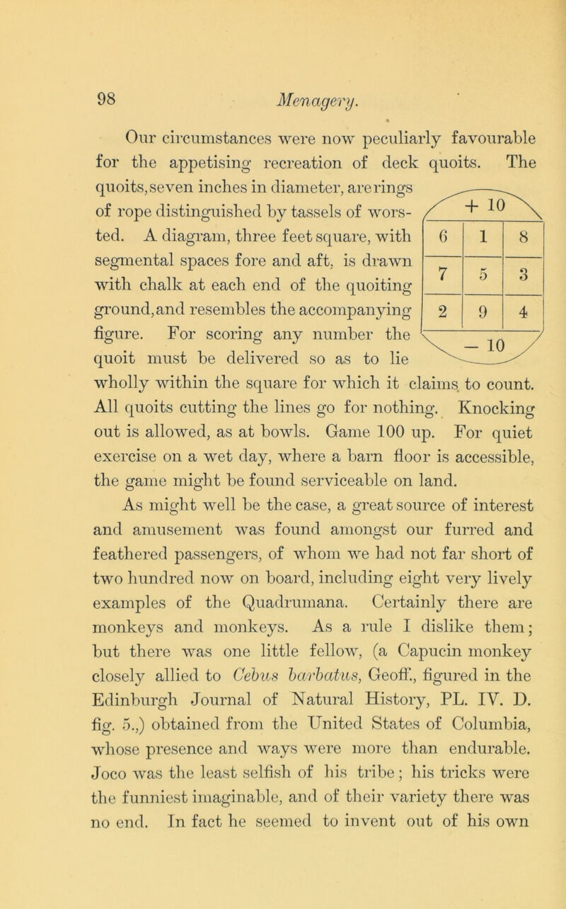 Menagery. Our circumstances were now peculiarly favourable for the appetising recreation of deck quoits. The quoits, seven inches in diameter, are rings of rope distinguished by tassels of wors- ted. A diagram, three feet square, with segmental spaces fore and aft, is drawn with chalk at each end of the quoiting ground,and resembles the accompanying figure. For scoring any number the quoit must be delivered so as to lie wholly within the square for which it claims to count. All quoits cutting the lines go for nothing. Knocking out is allowed, as at bowls. Game 100 up. For quiet exercise on a wet day, where a barn floor is accessible, the game might be found serviceable on land. O O 6 1 8 7 5 3 2 9 4 - 10 As might well be the case, a great source of interest and amusement was found amongst our furred and feathered passengers, of whom we had not far short of two hundred now on board, including eight very lively examples of the Quadrumana. Certainly there are monkeys and monkeys. As a rule I dislike them; but there was one little fellow, (a Capucin monkey closely allied to Cebus barbatus, Geoff., figured in the Edinburgh Journal of Natural History, PL. IV. D. fig. 5.,) obtained from the United States of Columbia, whose presence and ways were more than endurable. Joco was the least selfish of his tribe; his tricks were the funniest imaginable, and of their variety there was no end. In fact he seemed to invent out of his own