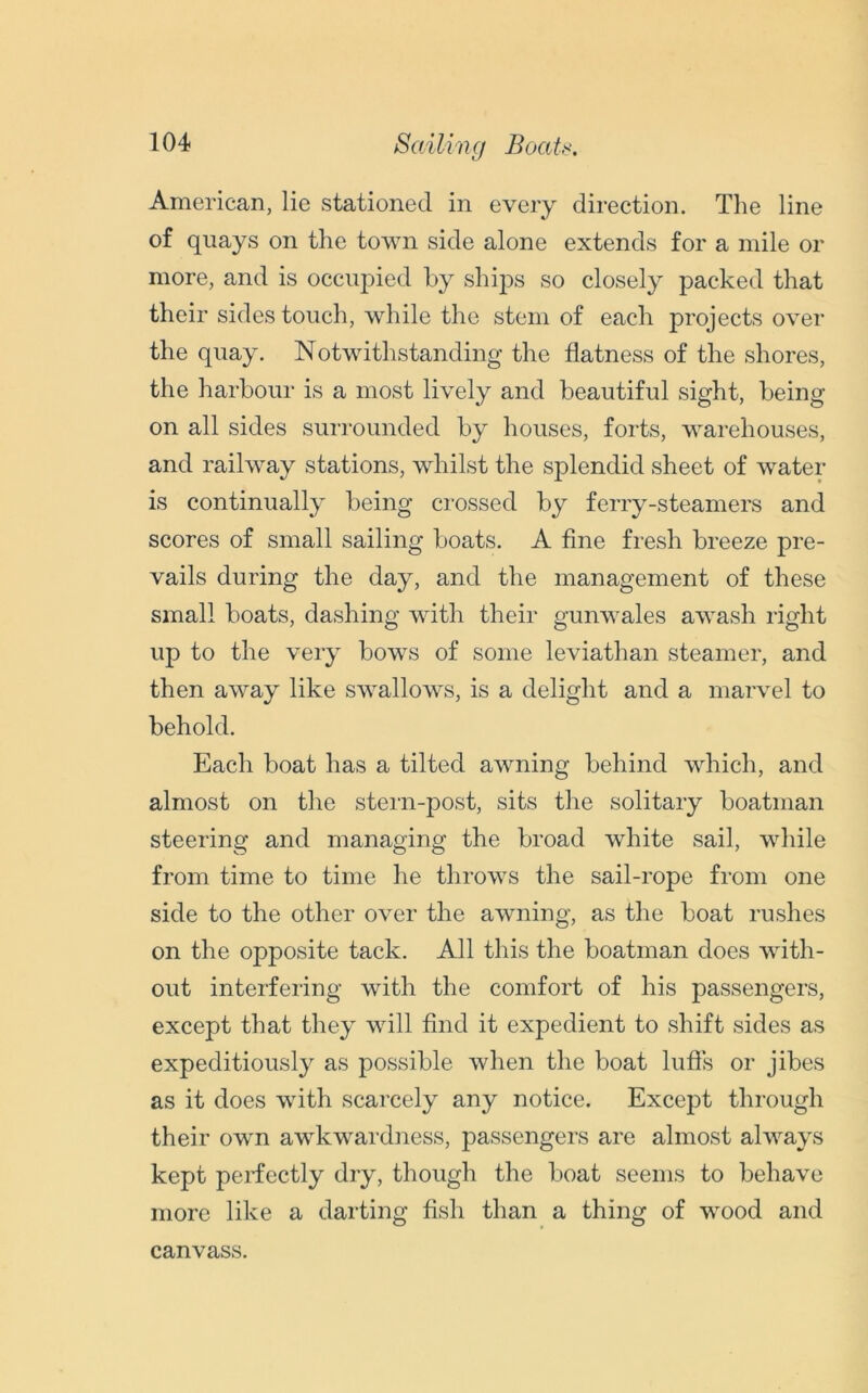 Sailing Boats, American, lie stationed in every direction. The line of quays on the town side alone extends for a mile or more, and is occupied by ships so closely packed that their sides touch, while the stem of each projects over the quay. Notwithstanding the flatness of the shores, the harbour is a most lively and beautiful sight, being on all sides surrounded by houses, forts, warehouses, and railway stations, whilst the splendid sheet of water is continually being crossed by ferry-steamers and scores of small sailing boats. A fine fresh breeze pre- vails during the day, and the management of these small boats, dashing with their gunwales awash right up to the very bows of some leviathan steamer, and then away like swallows, is a delight and a marvel to behold. Each boat has a tilted awning behind which, and almost on the stern-post, sits the solitary boatman steering and managing the broad white sail, while from time to time he throws the sail-rope from one side to the other over the awning, as the boat rushes on the opposite tack. All this the boatman does with- out interfering with the comfort of his passengers, except that they will find it expedient to shift sides as expeditiously as possible when the boat luffs or jibes as it does with scarcely any notice. Except through their own awkwardness, passengers are almost always kept perfectly dry, though the boat seems to behave more like a darting fish than a thing of wood and canvass.
