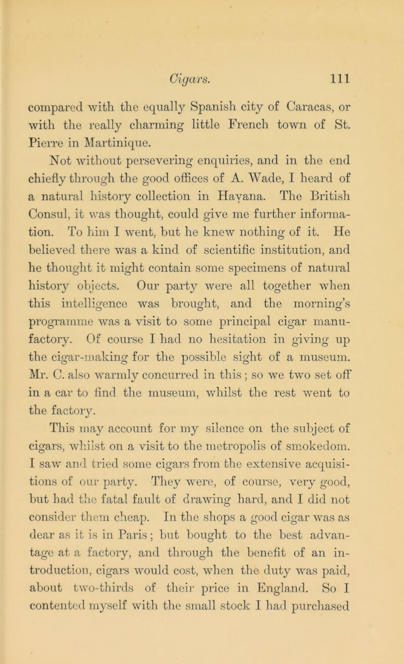 compared with the equally Spanish city of Caracas, or with the really charming little French town of St. Pierre in Martinique. Not without persevering enquiries, and in the end chiefly through the good offices of A. Wade, I heard of a natural history collection in Havana. The British Consul, it was thought, could give me further informa- tion. To him I went, hut he knew nothing of it. He believed there was a kind of scientific institution, and he thought it might contain some specimens of natural history objects. Our party were all together when this intelligence was brought, and the morning’s programme was a visit to some principal cigar manu- factory. Of course I had no hesitation in giving up the cigar-making for the possible sight of a museum. Mr. C. also warmly concurred in this; so we two set off in a car to find the museum, whilst the rest went to the factory. This may account for my silence on the subject of cigars, whilst on a visit to the metropolis of smokedom. I saw and tried some cigars from the extensive acquisi- tions of our party. They were, of course, very good, but had the fatal fault of drawing hard, and I did not consider them cheap. In the shops a good cigar was as dear as it is in Paris; but bought to the best advan- tage at a factory, and through the benefit of an in- troduction, cigars would cost, when the duty was paid, about two-thirds of their price in England. So I contented myself with the small stock I had purchased
