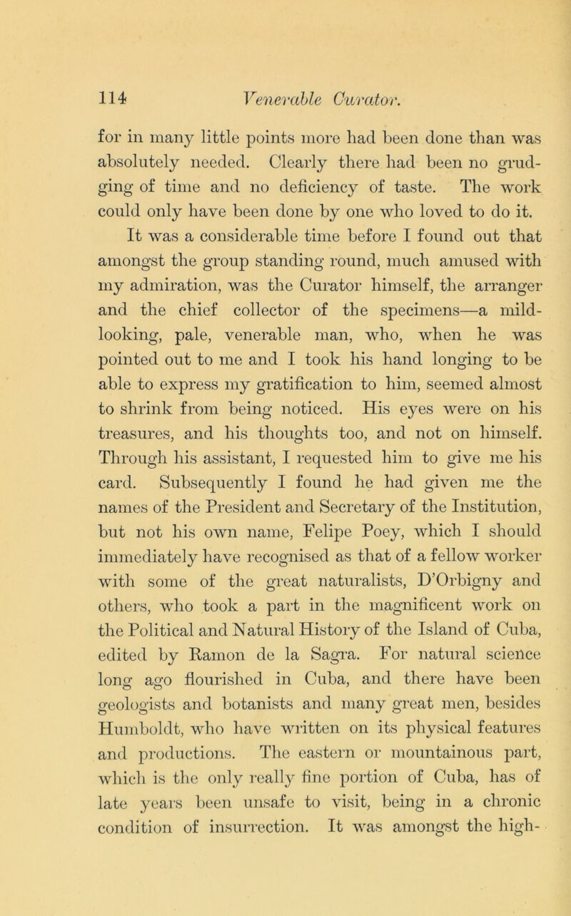 for in many little points more had been done than was absolutely needed. Clearly there had been no grud- ging of time and no deficiency of taste. The work could only have been done by one who loved to do it. It was a considerable time before I found out that amongst the group standing round, much amused with my admiration, was the Curator himself, the arranger and the chief collector of the specimens—a mild- looking, pale, venerable man, who, when he was pointed out to me and I took his hand longing to be able to express my gratification to him, seemed almost to shrink from being noticed. His eyes were on his treasures, and his thoughts too, and not on himself. Through his assistant, I requested him to give me his card. Subsequently I found he had given me the names of the President and Secretary of the Institution, but not his own name, Felipe Poey, which I should immediately have recognised as that of a fellow worker with some of the great naturalists, D’Orbigny and others, who took a part in the magnificent work on the Political and Natural History of the Island of Cuba, edited by Ramon de la Sagra. For natural science long aso flourished in Cuba, and there have been geologists and botanists and many great men, besides Humboldt, who have written on its physical features and productions. The eastern or mountainous part, which is the only really fine portion of Cuba, has of late years been unsafe to visit, being in a chronic condition of insurrection. It was amongst the high-