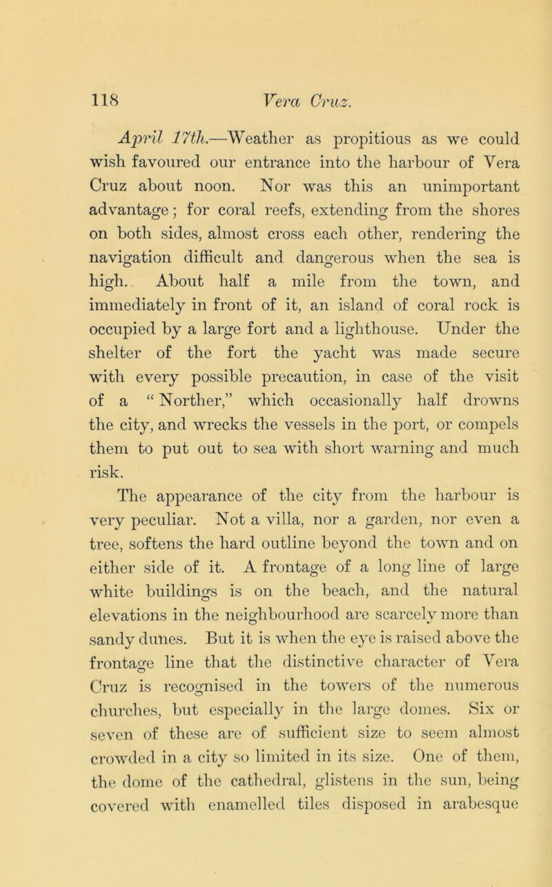 April 17th.—Weather as propitious as we could wish favoured our entrance into the harbour of Vera Cruz about noon. Nor was this an unimportant advantage; for coral reefs, extending from the shores on both sides, almost cross each other, rendering the navigation difficult and dangerous when the sea is high. About half a mile from the town, and immediately in front of it, an island of coral rock is occupied by a large fort and a lighthouse. Under the shelter of the fort the yacht was made secure with every possible precaution, in case of the visit of a “ Norther,” which occasionally half drowns the city, and wrecks the vessels in the port, or compels them to put out to sea with short warning and much risk. The appearance of the city from the harbour is very peculiar. Not a villa, nor a garden, nor even a tree, softens the hard outline beyond the town and on either side of it. A frontage of a long line of large white buildings is on the beach, and the natural elevations in the neighbourhood are scarcely more than sandy dunes. But it is when the eye is raised above the frontage line that the distinctive character of Vera Cruz is recognised in the towers of the numerous churches, but especially in the large domes. Six or seven of these are of sufficient size to seem almost crowded in a city so limited in its size. One of them, the dome of the cathedral, glistens in the sun, being covered with enamelled tiles disposed in arabesque