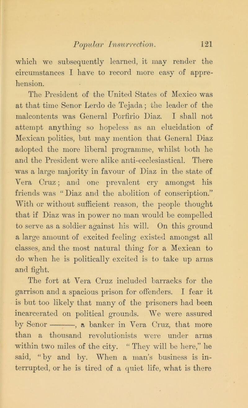 which we subsequently learned, it may render the circumstances I have to record more easy of appre- hension. The President of the United States of Mexico was at that time Senor Lerdo de Tejada; the leader of the malcontents was General Porfirio Diaz. I shall not attempt anything so hopeless as an elucidation of Mexican politics, but may mention that General Diaz adopted the more liberal programme, whilst both he and the President were alike anti-ecclesiastical. There was a large majority in favour of Diaz in the state of Vera Cruz; and one prevalent cry amongst his friends was “ Diaz and the abolition of conscription.” With or without sufficient reason, the people thought that if Diaz was in power no man would be compelled to serve as a soldier against his will. On this ground a large amount of excited feeling existed amongst all classes, and the most natural thing for a Mexican to do when he is politically excited is to take up arms and fight. The fort at Vera Cruz included barracks for the garrison and a spacious prison for offenders. I fear it is but too likely that many of the prisoners had been incarcerated on political grounds. We were assured by Senor , a banker in Vera Cruz, that more than a thousand revolutionists were under arms within two miles of the city. “ They will be here,” he said, “by and by. When a man’s business is in- terrupted, or he is tired of a quiet life, what is there