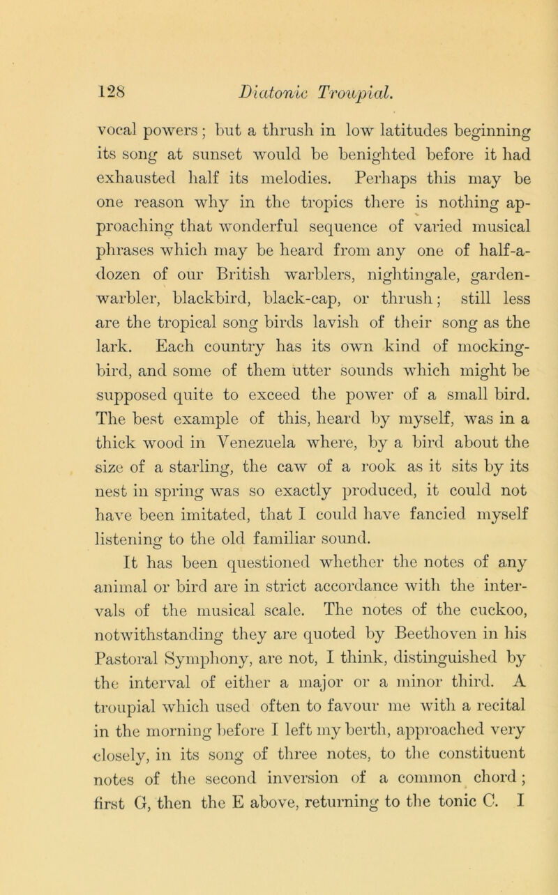 vocal powers; but a thrush in low latitudes beginning its song at sunset would be benighted before it had exhausted half its melodies. Perhaps this may be one reason why in the tropics there is nothing ap- % proaching that wonderful sequence of varied musical phrases which may be heard from any one of half-a- dozen of our British warblers, nightingale, garden- warbler, blackbird, black-cap, or thrush; still less are the tropical song birds lavish of their song as the lark. Each country has its own kind of mocking- bird, and some of them utter sounds which might be supposed quite to exceed the power of a small bird. The best example of this, heard by myself, was in a thick wood in Venezuela where, by a bird about the size of a starling, the caw of a rook as it sits by its nest in spring was so exactly produced, it could not have been imitated, that I could have fancied myself listening to the old familiar sound. It has been questioned whether the notes of any animal or bird are in strict accordance with the inter- vals of the musical scale. The notes of the cuckoo, notwithstanding they are quoted by Beethoven in his Pastoral Symphony, are not, I think, distinguished by the interval of either a major or a minor third. A troupial which used often to favour me with a recital in the morning before I left my berth, approached very closely, in its song of three notes, to the constituent notes of the second inversion of a common chord; first G, then the E above, returning to the tonic C. I