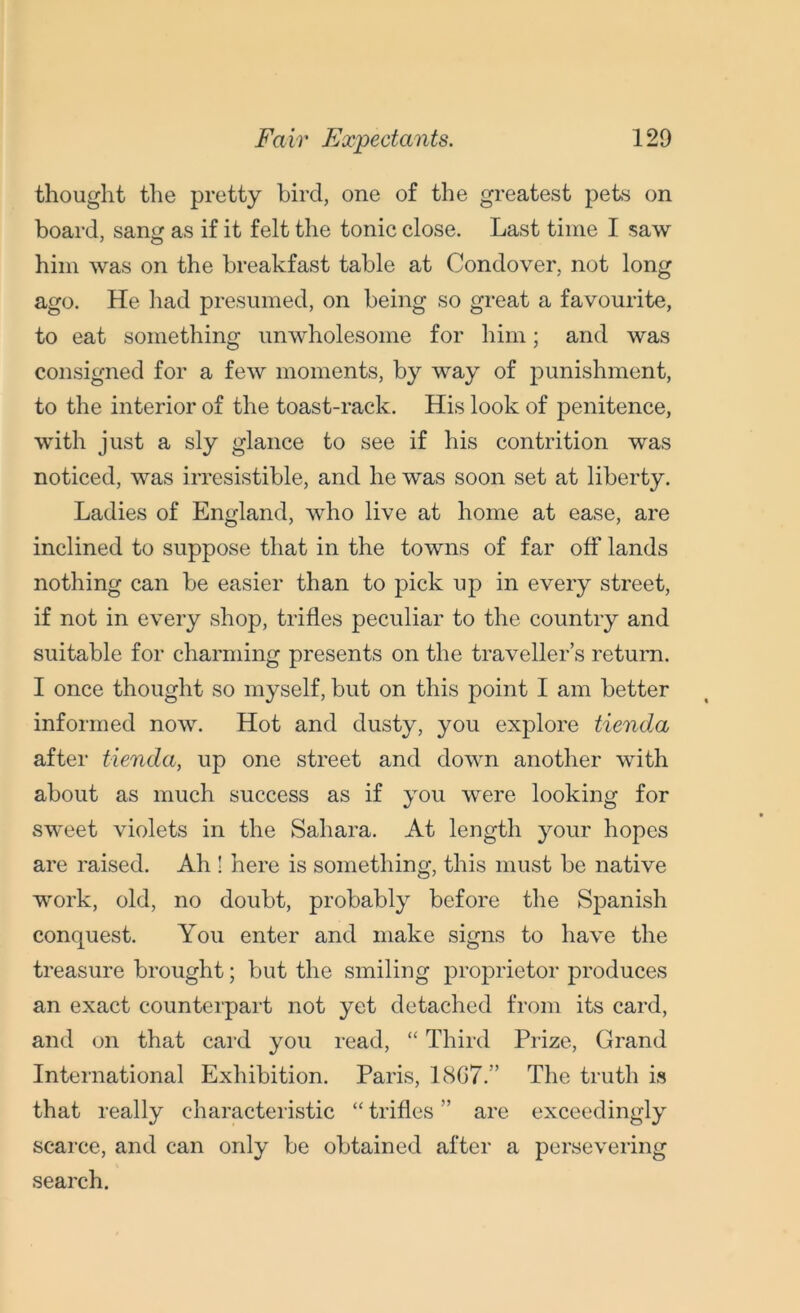 thought the pretty bird, one of the greatest pets on board, sang as if it felt the tonic close. Last time I saw him was on the breakfast table at Condover, not long ago. He had presumed, on being so great a favourite, to eat something unwholesome for him; and was consigned for a few moments, by way of punishment, to the interior of the toast-rack. His look of penitence, with just a sly glance to see if his contrition was noticed, was irresistible, and he was soon set at liberty. Ladies of England, who live at home at ease, are inclined to suppose that in the towns of far off lands nothing can be easier than to pick up in every street, if not in every shop, trifles peculiar to the country and suitable for charming presents on the traveller’s return. I once thought so myself, but on this point I am better informed now. Hot and dusty, you explore tienda after tienda, up one street and down another with about as much success as if you were looking for sweet violets in the Sahara. At length your hopes are raised. Ah ! here is something, this must be native work, old, no doubt, probably before the Spanish conquest. You enter and make signs to have the treasure brought; but the smiling proprietor produces an exact counterpart not yet detached from its card, and on that card you read, “ Third Prize, Grand International Exhibition. Paris, 1807.” The truth is that really characteristic “ trifles ” are exceedingly scarce, and can only be obtained after a persevering search.