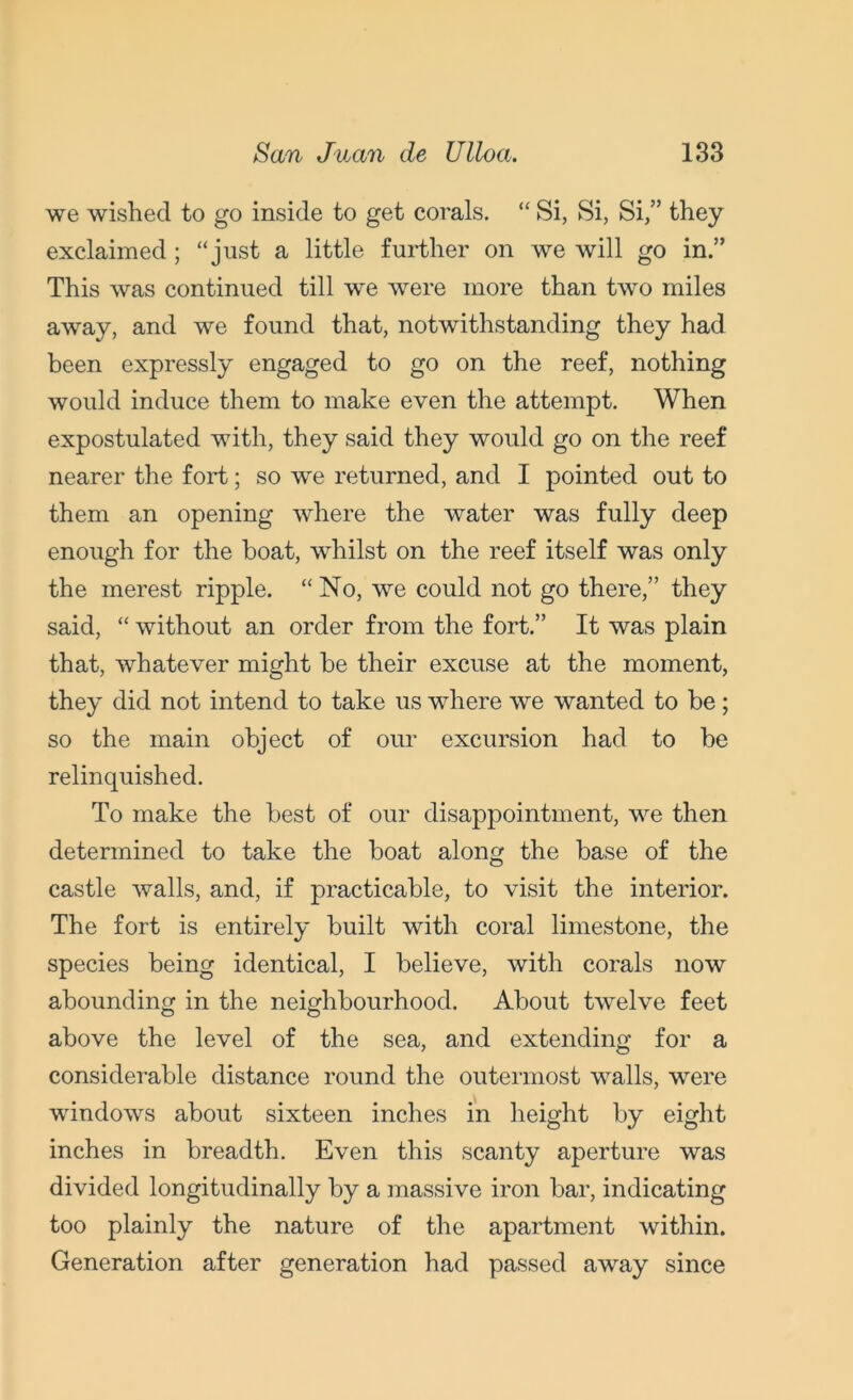 we wished to go inside to get corals. “ Si, Si, Si,” they exclaimed; “just a little further on we will go in.” This was continued till we were more than two miles away, and we found that, notwithstanding they had been expressly engaged to go on the reef, nothing would induce them to make even the attempt. When expostulated with, they said they would go on the reef nearer the fold; so we returned, and I pointed out to them an opening where the water was fully deep enough for the boat, whilst on the reef itself was only the merest ripple. “ No, we could not go there,” they said, “ without an order from the fort.” It was plain that, whatever might be their excuse at the moment, they did not intend to take us wdiere we wanted to be; so the main object of our excursion had to be relinquished. To make the best of our disappointment, we then determined to take the boat along the base of the castle walls, and, if practicable, to visit the interior. The fort is entirely built with coral limestone, the species being identical, I believe, with corals now abounding in the neighbourhood. About twelve feet above the level of the sea, and extending for a considerable distance round the outermost walls, wTere windows about sixteen inches in height by eight inches in breadth. Even this scanty aperture was divided longitudinally by a massive iron bar, indicating too plainly the nature of the apartment within. Generation after generation had passed away since