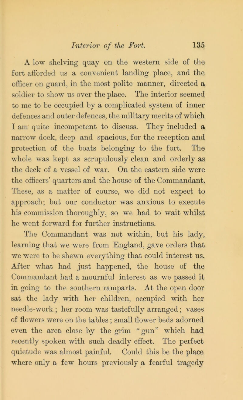A low shelving quay on the western side of the fort afforded us a convenient landing place, and the officer on guard, in the most polite manner, directed a soldier to show us over the place. The interior seemed to me to be occupied by a complicated system of inner defences and outer defences, the military merits of which I am quite incompetent to discuss. They included a narrow dock, deep and spacious, for the reception and protection of the boats belonging to the fort. The whole was kept as scrupulously clean and orderly as the deck of a vessel of war. On the eastern side were the officers’ quarters and the house of the Commandant. These, as a matter of course, we did not expect to approach; but our conductor was anxious to execute his commission thoroughly, so we had to wait whilst he went forward for further instructions. The Commandant was not within, but his lady, learning that we were from England, gave orders that we were to be shewn everything that could interest us. After what had just happened, the house of the Commandant had a mournful interest as we passed it in going to the southern ramparts. At the open door sat the lady with her children, occupied with her needle-work; her room was tastefully arranged; vases of flowers were on the tables; small flower beds adorned even the area close by the grim “gun” which had recently spoken with such deadly effect. The perfect quietude was almost painful. Could this be the place where only a few hours previously a fearful tragedy