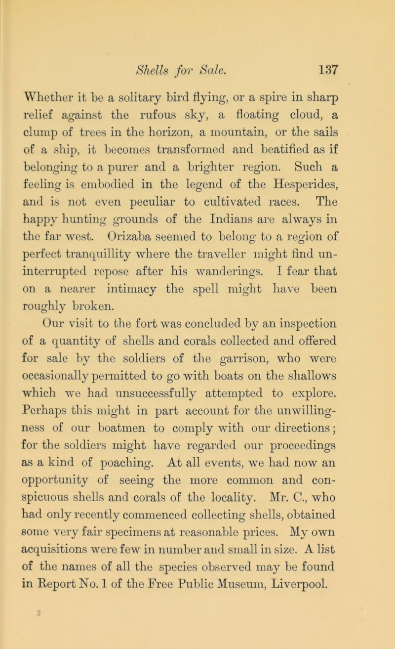 Whether it he a solitary bird flying, or a spire in sharp relief against the rufous sky, a floating cloud, a clump of trees in the horizon, a mountain, or the sails of a ship, it becomes transformed and beatified as if belonging to a purer and a brighter region. Such a feeling is embodied in the legend of the Hesperides, and is not even peculiar to cultivated races. The happy hunting grounds of the Indians are always in the far west. Orizaba seemed to belong to a region of perfect tranquillity where the traveller might find un- interrupted repose after his wanderings. I fear that on a nearer intimacy the spell might have been roughly broken. Our visit to the fold was concluded by an inspection of a quantity of shells and corals collected and offered for sale by the soldiers of the garrison, who were occasionally permitted to go with boats on the shallows which we had unsuccessfully attempted to explore. Perhaps this might in part account for the unwilling- ness of our boatmen to comply with our directions; for the soldiers might have regarded our proceedings as a kind of poaching. At all events, we had now an opportunity of seeing the more common and con- spicuous shells and corals of the locality. Mr. C., who had only recently commenced collecting shells, obtained some very fair specimens at reasonable prices. My own acquisitions wTere few in number and small in size. A list of the names of all the species observed may be found in Report No. 1 of the Free Public Museum, Liverpool.