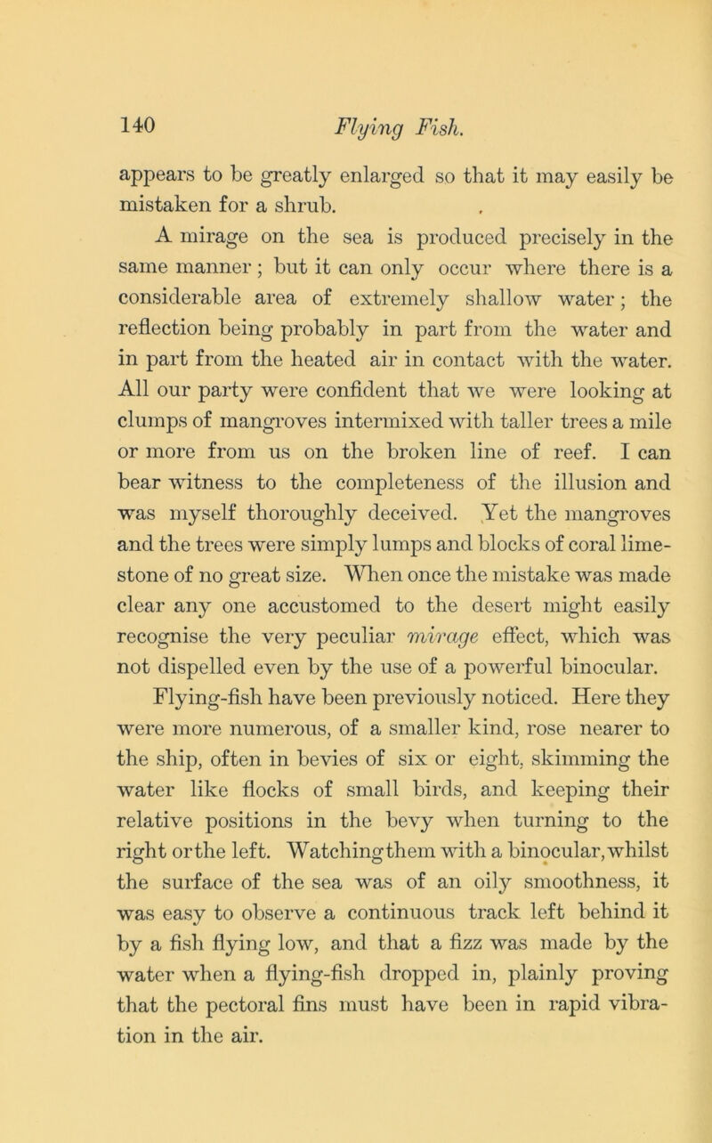 Flying Fish. appears to be greatly enlarged so that it may easily be mistaken for a shrub. A mirage on the sea is produced precisely in the same manner ; but it can only occur where there is a considerable area of extremely shallow water; the reflection being probably in part from the water and in part from the heated air in contact with the water. All our party were confident that we were looking at clumps of mangroves intermixed with taller trees a mile or more from us on the broken line of reef. I can bear witness to the completeness of the illusion and was myself thoroughly deceived. Yet the mangroves and the trees were simply lumps and blocks of coral lime- stone of no great size. When once the mistake was made clear any one accustomed to the desert might easily recognise the very peculiar mirage effect, which was not dispelled even by the use of a powerful binocular. Flying-fish have been previously noticed. Here they were more numerous, of a smaller kind, rose nearer to the ship, often in bevies of six or eight, skimming the water like flocks of small birds, and keeping their relative positions in the bevy when turning to the right orthe left. Watchingthem with a binocular,whilst the surface of the sea was of an oily smoothness, it was easy to observe a continuous track left behind it by a fish flying low, and that a fizz was made by the water when a flying-fish dropped in, plainly proving that the pectoral fins must have been in rapid vibra- tion in the air.