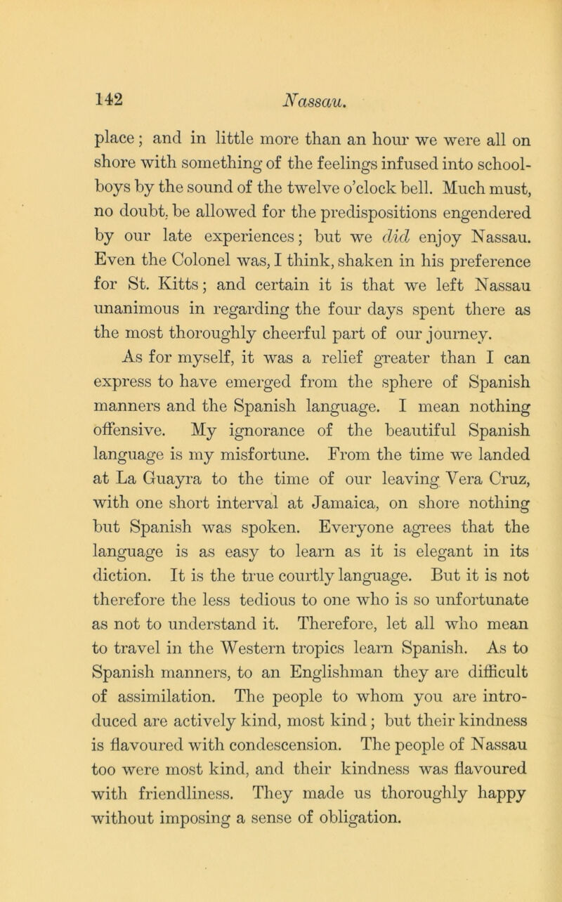 place; and in little more than an hour we were all on shore with something of the feelings infused into school- boys by the sound of the twelve o’clock bell. Much must, no doubt, be allowed for the predispositions engendered by our late experiences; but we did enjoy Nassau. Even the Colonel was, I think, shaken in his preference for St. Kitts; and certain it is that we left Nassau unanimous in regarding the four days spent there as the most thoroughly cheerful part of our journey. As for myself, it was a relief greater than I can express to have emerged from the sphere of Spanish manners and the Spanish language. I mean nothing offensive. My ignorance of the beautiful Spanish language is my misfortune. From the time we landed at La Guayra to the time of our leaving Vera Cruz, with one short interval at Jamaica, on shore nothing but Spanish was spoken. Everyone agrees that the language is as easy to learn as it is elegant in its diction. It is the true courtly language. But it is not therefore the less tedious to one who is so unfortunate as not to understand it. Therefore, let all who mean to travel in the Western tropics learn Spanish. As to Spanish manners, to an Englishman they are difficult of assimilation. The people to whom you are intro- duced are actively kind, most kind ; but their kindness is flavoured with condescension. The people of Nassau too were most kind, and their kindness was flavoured with friendliness. They made us thoroughly happy without imposing a sense of obligation.